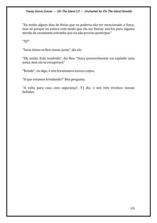 Tracey Garvis Graves – On The Island 1,5 – Uncharted An On The Island Novella
119
"Eu tenho alguns dias de férias que eu poderia não ter mencionado a Stacy,
mas só porque eu estava com medo que ela me fizesse usá-los para alguma
merda de casamento estranha que eu não preciso participar."
"TJ?"
"Seria ótimo se Ben viesse junto", diz ele.
"Ok, então. Est| resolvido”, diz Ben. “Stacy provavelmente vai explodir uma
junta, mas ela se recuperará"
"Brinde", eu digo, e nós levantamos nossos copos.
"O que estamos brindando?” Ben pergunta.
"A volta para casa com segurança", T.J diz, e nós três viramos nossas
bebidas.
 