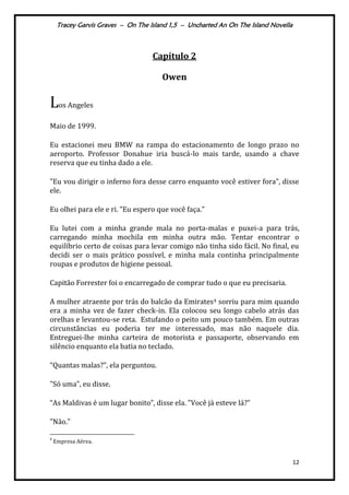 Tracey Garvis Graves – On The Island 1,5 – Uncharted An On The Island Novella
12
Capítulo 2
Owen
Los Angeles
Maio de 1999.
Eu estacionei meu BMW na rampa do estacionamento de longo prazo no
aeroporto. Professor Donahue iria buscá-lo mais tarde, usando a chave
reserva que eu tinha dado a ele.
"Eu vou dirigir o inferno fora desse carro enquanto você estiver fora”, disse
ele.
Eu olhei para ele e ri. "Eu espero que você faça.”
Eu lutei com a minha grande mala no porta-malas e puxei-a para trás,
carregando minha mochila em minha outra mão. Tentar encontrar o
equilíbrio certo de coisas para levar comigo não tinha sido fácil. No final, eu
decidi ser o mais prático possível, e minha mala continha principalmente
roupas e produtos de higiene pessoal.
Capitão Forrester foi o encarregado de comprar tudo o que eu precisaria.
A mulher atraente por trás do balcão da Emirates4 sorriu para mim quando
era a minha vez de fazer check-in. Ela colocou seu longo cabelo atrás das
orelhas e levantou-se reta. Estufando o peito um pouco também. Em outras
circunstâncias eu poderia ter me interessado, mas não naquele dia.
Entreguei-lhe minha carteira de motorista e passaporte, observando em
silêncio enquanto ela batia no teclado.
“Quantas malas?”, ela perguntou.
"Só uma”, eu disse.
“As Maldivas é um lugar bonito”, disse ela. "Você j| esteve l|?”
"Não."
4
Empresa Aérea.
 