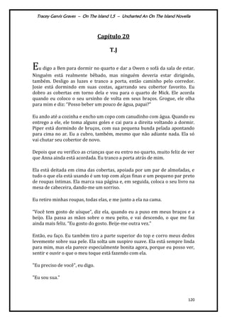 Tracey Garvis Graves – On The Island 1,5 – Uncharted An On The Island Novella
120
Capítulo 20
T.J
Eu digo a Ben para dormir no quarto e dar a Owen o sofá da sala de estar.
Ninguém está realmente bêbado, mas ninguém deveria estar dirigindo,
também. Desligo as luzes e tranco a porta, então caminho pelo corredor.
Josie está dormindo em suas costas, agarrando seu cobertor favorito. Eu
dobro as cobertas em torno dela e vou para o quarto de Mick. Ele acorda
quando eu coloco o seu ursinho de volta em seus braços. Grogue, ele olha
para mim e diz: “Posso beber um pouco de |gua, papai?”
Eu ando até a cozinha e encho um copo com canudinho com água. Quando eu
entrego a ele, ele toma alguns goles e cai para a direita voltando a dormir.
Piper está dormindo de bruços, com sua pequena bunda pelada apontando
para cima no ar. Eu a cubro, também, mesmo que não adiante nada. Ela só
vai chutar seu cobertor de novo.
Depois que eu verifico as crianças que eu entro no quarto, muito feliz de ver
que Anna ainda está acordada. Eu tranco a porta atrás de mim.
Ela está deitada em cima das cobertas, apoiada por um par de almofadas, e
tudo o que ela está usando é um top com alças finas e um pequeno par preto
de roupas íntimas. Ela marca sua página e, em seguida, coloca o seu livro na
mesa de cabeceira, dando-me um sorriso.
Eu retiro minhas roupas, todas elas, e me junto a ela na cama.
“Você tem gosto de uísque”, diz ela, quando eu a puxo em meus braços e a
beijo. Ela passa as mãos sobre o meu peito, e vai descendo, o que me faz
ainda mais feliz. “Eu gosto do gosto. Beije-me outra vez.”
Então, eu faço. Eu também tiro a parte superior do top e corro meus dedos
levemente sobre sua pele. Ela solta um suspiro suave. Ela está sempre linda
para mim, mas ela parece especialmente bonita agora, porque eu posso ver,
sentir e ouvir o que o meu toque está fazendo com ela.
"Eu preciso de você", eu digo.
"Eu sou sua.”
 