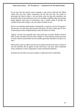 Tracey Garvis Graves – On The Island 1,5 – Uncharted An On The Island Novella
121
Eu sei que ela esta muitas vezes cansada, e que correr atrás de três filhos
acaba com ela, mas muito raramente ela me diz que não. Ela ainda se
preocupa do câncer voltar, e ela me disse uma vez que ela considera um
presente cada vez que fazemos amor. Eu considero também. Mas não porque
tenha alguma coisa para se preocupar com a minha saúde. É porque ela
escolheu essa vida comigo, e eu sei o quão sortudo eu sou.
Eu tiro sua calcinha, deslizando-a lentamente, e começo a tocá-la. Ela geme e
diz-me que se sente bem, diz-me para não parar. Eu amo o jeito que ela dá a
si mesma para mim completamente, como ela nunca se retém.
"Agora", ela diz, me puxando para cima para que eu possa deslizar dentro
dela. É uma sensação tão boa como sempre é e não demora muito para que
eu seja o único sussurrando em seu ouvido, gemendo, dizendo a ela que eu a
amo.
Estou perto, mas eu espero até que ela se aperta em torno de mim e então eu
não me detenho. Ela se agarra a mim com força e diz meu nome repetidas
vezes, enquanto a nossa respiração e nosso movimento diminui.
Eu podia ouvi-la dizer isso para sempre e ainda não seria o suficiente.
 
