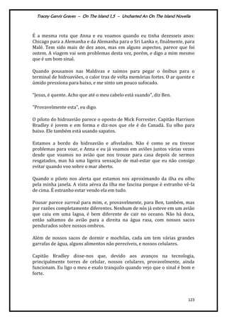Tracey Garvis Graves – On The Island 1,5 – Uncharted An On The Island Novella
123
É a mesma rota que Anna e eu voamos quando eu tinha dezesseis anos:
Chicago para a Alemanha e da Alemanha para o Sri Lanka e, finalmente, para
Malé. Tem sido mais de dez anos, mas em alguns aspectos, parece que foi
ontem. A viagem vai sem problemas desta vez, porém, e digo a mim mesmo
que é um bom sinal.
Quando pousamos nas Maldivas e saímos para pegar o ônibus para o
terminal de hidroaviões, o calor traz de volta memórias fortes. O ar quente e
úmido pressiona para baixo, e me sinto um pouco sufocado.
“Jesus, é quente. Acho que até o meu cabelo est| suando”, diz Ben.
"Provavelmente esta”, eu digo.
O piloto do hidroavião parece o oposto de Mick Forrester. Capitão Harrison
Bradley é jovem e em forma e diz-nos que ele é do Canadá. Eu olho para
baixo. Ele também está usando sapatos.
Estamos a bordo do hidroavião e afivelados. Não é como se eu tivesse
problemas para voar, e Anna e eu já voamos em aviões juntos várias vezes
desde que voamos no avião que nos trouxe para casa depois de sermos
resgatados, mas há uma ligeira sensação de mal-estar que eu não consigo
evitar quando voo sobre o mar aberto.
Quando o piloto nos alerta que estamos nos aproximando da ilha eu olho
pela minha janela. A vista aérea da ilha me fascina porque é estranho vê-la
de cima. É estranho estar vendo ela em tudo.
Pousar parece surreal para mim, e, provavelmente, para Ben, também, mas
por razões completamente diferentes. Nenhum de nós já esteve em um avião
que caiu em uma lagoa, é bem diferente de cair no oceano. Não há doca,
então saltamos do avião para a direita na água rasa, com nossos sacos
pendurados sobre nossos ombros.
Além de nossos sacos de dormir e mochilas, cada um tem várias grandes
garrafas de água, alguns alimentos não perecíveis, e nossos celulares.
Capitão Bradley disse-nos que, devido aos avanços na tecnologia,
principalmente torres de celular, nossos celulares, provavelmente, ainda
funcionam. Eu ligo o meu e exalo tranquilo quando vejo que o sinal é bom e
forte.
 