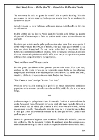 Tracey Garvis Graves – On The Island 1,5 – Uncharted An On The Island Novella
124
"Eu vou estar de volta na parte da manhã”, diz o capitão Bradley. “Eu não
posso voar no escuro, mas vocês vão passar a noite bem. Eu sei exatamente
onde vocês estão.”
Agradecemos a ele e ele vadeia de volta para a água, caminhando em direção
ao hidroavião.
Eu me lembro que eu disse a Anna, quando eu disse a ela porque eu queria
vir para cá. Como eu queria ficar na praia e sentir como se eu estivesse no
controle.
Eu sinto que a única razão pela qual eu estou vivo para ficar nesta praia é
outra vez por causa da sorte, ou o destino, ou o que você quiser chamá-lo. Eu
não me sinto invencível. Eu me sinto vulnerável e impotente. Meus
batimentos cardíacos martelam em meu peito e eu engulo em seco. Eu nunca
tive um ataque de pânico na minha vida, mas me preocupo que eu possa
estar prestes a experimentar o meu primeiro.
"Você est| bem, cara?” Ben pergunta.
Eu não quero que Owen e Ben pensem que eu não posso lidar com isso,
embora eu não tenha certeza se eu realmente posso. Então eu dou algumas
respirações profundas e me recomponho rapidamente. Eu penso em Anna,
saudável e feliz. As crianças. A nossa casa. Tudo o que é nosso.
"Sim. Eu estou bem”, eu digo. ”Vamos fazer isso."
Owen se vira e dá um sinal para o piloto e os meus batimentos cardíacos
gaguejam mais uma vez quando eu assisto o hidroavião decolar e voar para
longe.
***
Andamos na praia pela primeira vez. Parece tão familiar. A mesma linha da
costa. Água azul claro. O mesmo perigo se você não tiver cuidado. Fico ali, a
areia branca sob os meus pés, e sinto a brisa que vem do oceano. Owen
aponta para o recife. "Caminhando por ali é onde eu vi o tubarão-baleia. Isso
é tudo que James estava tentando fazer no dia em que morreu. Como se ele
pudesse pegar um."
Depois da praia nos dirigimos para o interior. É infestado e úmido como eu
me lembrava. Não há nenhum vestígio de qualquer uma das nossas casas,
mas nós mostramos para Ben a localização geral onde Owen construiu a sua.
 