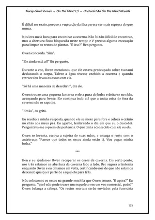 Tracey Garvis Graves – On The Island 1,5 – Uncharted An On The Island Novella
125
É difícil ser exato, porque a vegetação da ilha parece ser mais espessa do que
nunca.
Nos leva meia hora para encontrar a caverna. Não foi tão difícil de encontrar,
mas a abertura ficou bloqueada neste tempo e é preciso alguma escavação
para limpar os restos de plantas. "É isso?" Ben pergunta.
Owen concorda. "Sim".
"Ele ainda está aí?" Eu pergunto.
Durante o voo, Owen mencionou que ele estava preocupado sobre tsunami
deslocando o corpo. Talvez a água tivesse enchido a caverna e quando
retrocedeu levou os ossos com ela.
"Só há uma maneira de descobrir", diz ele.
Owen trouxe uma pequena lanterna e ele a puxa do bolso e deita-se no chão,
avançando para frente. Ele continua indo até que a única coisa de fora da
caverna são os sapatos.
"Então", eu grito.
Eu recebo a minha resposta, quando ele se mexe para fora e coloca o crânio
no chão aos meus pés. Eu agacho, lembrando o dia em que eu o descobri.
Perguntava-me a quem ele pertencia. O que tinha acontecido com ele ou ela.
Owen se levanta, escova a sujeira de suas mãos, e enxuga o rosto com o
antebraço. "Parece que todos os ossos ainda estão lá. Vou pegar minha
bolsa."
***
Ben e eu ajudamos Owen recuperar os ossos da caverna. Em certo ponto,
nós três estamos na abertura da caverna lado a lado. Ben segura a lanterna
enquanto Owen e eu olhamos em volta, certificando-nos de que não estamos
deixando qualquer parte do esqueleto para trás.
Nós colocamos os ossos na grande mochila que Owen trouxe. "E agora?" Eu
pergunto. "Você não pode trazer um esqueleto em um voo comercial, pode?"
Owen balança a cabeça. "Os restos mortais serão enviados pela funerária
 