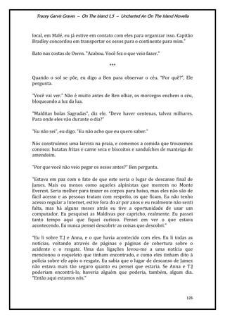 Tracey Garvis Graves – On The Island 1,5 – Uncharted An On The Island Novella
126
local, em Malé, eu já estive em contato com eles para organizar isso. Capitão
Bradley concordou em transportar os ossos para o continente para mim."
Bato nas costas de Owen. "Acabou. Você fez o que veio fazer."
***
Quando o sol se põe, eu digo a Ben para observar o céu. “Por quê?", Ele
pergunta.
"Você vai ver.” Não é muito antes de Ben olhar, os morcegos enchem o céu,
bloqueando a luz da lua.
"Malditas bolas Sagradas", diz ele. “Deve haver centenas, talvez milhares.
Para onde eles vão durante o dia?”
"Eu não sei", eu digo. ”Eu não acho que eu quero saber.”
Nós construímos uma lareira na praia, e comemos a comida que trouxemos
conosco: batatas fritas e carne seca e biscoitos e sanduíches de manteiga de
amendoim.
"Por que você não veio pegar os ossos antes?” Ben pergunta.
"Estava em paz com o fato de que este seria o lugar de descanso final de
James. Mais ou menos como aqueles alpinistas que morrem no Monte
Everest. Seria melhor para trazer os corpos para baixo, mas eles não são de
fácil acesso e as pessoas tratam com respeito, os que ficam. Eu não tenho
acesso regular a Internet, estive fora do ar por anos e eu realmente não senti
falta, mas há alguns meses atrás eu tive a oportunidade de usar um
computador. Eu pesquisei as Maldivas por capricho, realmente. Eu passei
tanto tempo aqui que fiquei curioso. Pensei em ver o que estava
acontecendo. Eu nunca pensei descobrir as coisas que descobri.”
“Eu li sobre T.J e Anna, e o que havia acontecido com eles. Eu li todas as
notícias, voltando através de páginas e páginas de cobertura sobre o
acidente e o resgate. Uma das ligações levou-me a uma notícia que
mencionou o esqueleto que tinham encontrado, e como eles tinham dito à
polícia sobre ele após o resgate. Eu sabia que o lugar de descanso de James
não estava mais tão seguro quanto eu pensei que estaria. Se Anna e T.J
poderiam encontrá-lo, haveria alguém que poderia, também, algum dia.
“Então aqui estamos nós.”
 