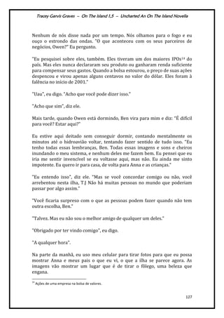 Tracey Garvis Graves – On The Island 1,5 – Uncharted An On The Island Novella
127
Nenhum de nós disse nada por um tempo. Nós olhamos para o fogo e eu
ouço o estrondo das ondas. ”O que aconteceu com os seus parceiros de
negócios, Owen?” Eu pergunto.
"Eu pesquisei sobre eles, também. Eles tiveram um dos maiores IPOs14 do
país. Mas eles nunca declararam seu produto ou ganharam renda suficiente
para compensar seus gastos. Quando a bolsa estourou, o preço de suas ações
despencou e virou apenas alguns centavos no valor do dólar. Eles foram à
falência no início de 2001.”
"Uau", eu digo. “Acho que você pode dizer isso.”
"Acho que sim", diz ele.
Mais tarde, quando Owen está dormindo, Ben vira para mim e diz: “É difícil
para você? Estar aqui?”
Eu estive aqui deitado sem conseguir dormir, contando mentalmente os
minutos até o hidroavião voltar, tentando fazer sentido de tudo isso. “Eu
tenho todas essas lembranças, Ben. Todas essas imagens e sons e cheiros
inundando o meu sistema, e nenhum deles me fazem bem. Eu pensei que eu
iria me sentir invencível se eu voltasse aqui, mas não. Eu ainda me sinto
impotente. Eu quero ir para casa, de volta para Anna e as crianças.”
"Eu entendo isso", diz ele. “Mas se você concordar comigo ou não, você
arrebentou nesta ilha, T.J Não há muitas pessoas no mundo que poderiam
passar por algo assim.”
"Você ficaria surpreso com o que as pessoas podem fazer quando não tem
outra escolha, Ben.”
"Talvez. Mas eu não sou o melhor amigo de qualquer um deles.”
"Obrigado por ter vindo comigo", eu digo.
"A qualquer hora".
Na parte da manhã, eu uso meu celular para tirar fotos para que eu possa
mostrar Anna e meus pais o que eu vi, o que a ilha se parece agora. As
imagens vão mostrar um lugar que é de tirar o fôlego, uma beleza que
engana.
14
Ações de uma empresa na bolsa de valores.
 
