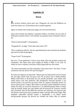 Tracey Garvis Graves – On The Island 1,5 – Uncharted An On The Island Novella
129
Capítulo 22
Owen
Eu arrumo minhas coisas para sair. Chegamos em casa das Maldivas na
tarde de ontem, eu e TJ dormimos até a manhã seguinte.
Agora, eu tenho outro avião para pegar em cerca de três horas.
Anna está sentada nos degraus, soprando, bolhas, com Piper em seu colo. O
bebê parece gostar disso, e ela estende sua pequena mão, tentando estourá-
las.
"Sente-se descansado?", ela pergunta.
"Chegando lá", eu digo. "Você sabe onde está o T.J? "
"Ele e os gêmeos estão lá", diz ela, apontando para uma estrutura de madeira
que corre ao lado da garagem.
"O que é isso?" Eu pergunto.
Ela sorri. "É um galinheiro. Temos cinco delas. Elas são grandes animais de
estimação." Ela sopra mais uma rodada de bolhas e Piper ri. Eu vejo T.J.
vindo ao virar a esquina, com Josie e Mick segurando em suas mãos.
"Eu estava pensando em Calia enquanto você estava fora", diz Anna. "O que
aconteceu com ela, Owen? Por que não ligou?”
Eu sento nos degraus ao lado dela. "Depois que seu hidroavião caiu eu estava
em um lugar muito ruim. Fui para casa. Fiz as pazes com a minha família.
Minha irmã tinha se divorciado de seu marido perdedor, mas minha mãe
ainda estava com meu padrasto. Eles finalmente estavam fazendo a sua
merda juntos e ela parecia um pouco feliz. Eu andava, tentando pensar no
que eu queria fazer a seguir. Mas então eu percebi o quão estúpido eu estava
sendo. Eu tinha os recursos financeiros e eu definitivamente tinha o tempo
todo do mundo. Então, por que diabos não fui procurá-la? Comecei voando
para Farnham. Não foi tão difícil de rastrear seu endereço. Eu esperava que
ela abrisse a porta para que eu pudesse exigir o porque dela nunca ligar. Mas
ninguém respondeu quando toquei a campainha, e eu fiquei muito
decepcionado porque ela deveria ter voltado até então. Mas as cidades
 