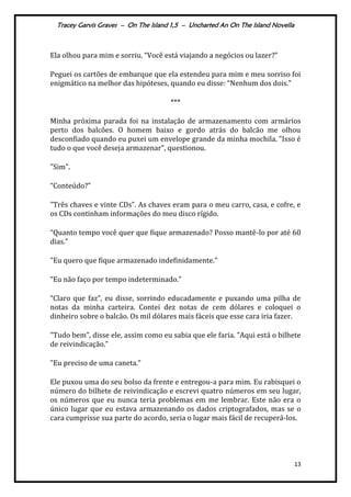 Tracey Garvis Graves – On The Island 1,5 – Uncharted An On The Island Novella
13
Ela olhou para mim e sorriu. “Você est| viajando a negócios ou lazer?”
Peguei os cartões de embarque que ela estendeu para mim e meu sorriso foi
enigm|tico na melhor das hipóteses, quando eu disse: “Nenhum dos dois.”
***
Minha próxima parada foi na instalação de armazenamento com armários
perto dos balcões. O homem baixo e gordo atrás do balcão me olhou
desconfiado quando eu puxei um envelope grande da minha mochila. "Isso é
tudo o que você deseja armazenar”, questionou.
"Sim".
“Conteúdo?”
"Três chaves e vinte CDs”. As chaves eram para o meu carro, casa, e cofre, e
os CDs continham informações do meu disco rígido.
“Quanto tempo você quer que fique armazenado? Posso mantê-lo por até 60
dias.”
"Eu quero que fique armazenado indefinidamente.”
“Eu não faço por tempo indeterminado.”
“Claro que faz”, eu disse, sorrindo educadamente e puxando uma pilha de
notas da minha carteira. Contei dez notas de cem dólares e coloquei o
dinheiro sobre o balcão. Os mil dólares mais fáceis que esse cara iria fazer.
"Tudo bem”, disse ele, assim como eu sabia que ele faria. "Aqui est| o bilhete
de reivindicação.”
"Eu preciso de uma caneta.”
Ele puxou uma do seu bolso da frente e entregou-a para mim. Eu rabisquei o
número do bilhete de reivindicação e escrevi quatro números em seu lugar,
os números que eu nunca teria problemas em me lembrar. Este não era o
único lugar que eu estava armazenando os dados criptografados, mas se o
cara cumprisse sua parte do acordo, seria o lugar mais fácil de recuperá-los.
 