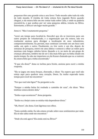 Tracey Garvis Graves – On The Island 1,5 – Uncharted An On The Island Novella
130
pequenas têm uma grande coisa a seu favor: Todo mundo sabe tudo da vida
de todo mundo. O vizinha de Calia estava fora regando flores quando
cheguei, e ela estava feliz em me contar tudo sobre Calia, e onde eu poderia
encontrá-la, o que acabou por ser uma pequena aldeia, remota na África.
Entretanto, a África é um lugar muito grande. "
Anna ri. "Não é exatamente pequena."
"Levei um tempo para localizá-la. Descobri que ela se inscreveu para um
outro projeto de voluntariado, e a organização que ela estava, não era
realmente ansiosa para divulgar a localização de seus voluntários,
compreensivelmente. Eu persisti, mas continuei correndo em um beco sem
saída, um após o outro. Finalmente, eu tive sorte e um dia, depois de
semanas de pesquisa, entrei em uma aldeia e comecei a olhar ao redor para
meninas com longos cabelos loiros. Quando a vi, no meio de um grupo de
crianças africanas, lembro-me de ser o dia mais feliz que eu tinha estado em
muito tempo. Eu não me importava se ela ficasse chateada que eu a rastreei.
Eu estava feliz que a tinha encontrado."
"O que ela disse?" Anna se inclina para frente, ansiosa para ouvir a minha
resposta.
"Ela se jogou em meus braços, chorando, e disse: 'Eu espero que você não
esteja aqui para quebrar meu coração, Owen. Eu tenho esperado tanto
tempo para você me encontrar."
"Por que você não ligou?" Eu perguntei a ela.
"Porque a minha bolsa foi roubada a caminho de casa", ela disse. "Meu
telefone estava dentro dela."
"Então o que aconteceu?" Anna pergunta.
"Então eu a beijei como se minha vida dependesse disso."
"Oh, Owen", diz Anna. Com lágrimas nos olhos.
"Fazia sentido então. Eu não estava errado sobre seus sentimentos por mim.
Ela só não sabia onde me encontrar."
"Onde ela está agora? Ela ainda está na África?"
 
