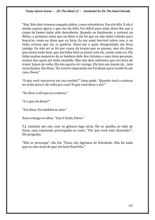 Tracey Garvis Graves – On The Island 1,5 – Uncharted An On The Island Novella
131
"Sim. Nós dois vivemos naquela aldeia, como voluntários. Faz ela feliz. E ela é
minha esposa agora, o que me faz feliz. Foi difícil para mim, dizer-lhe que o
corpo de James tinha sido descoberto. Quando eu finalmente a rastreei na
África, a primeira coisa que eu disse a ela foi que eu não tinha voltado para
buscá-lo, como eu disse que eu faria. Eu me senti horrível sobre isso, e eu
tinha certeza que ela ia quebrar. Dizer-me o quão desapontada ela ficou
comigo. Eu não sei se foi por causa do tempo que se passou, mas ela disse
que estava tudo bem, que ela tinha feito as pazes com ele, assim como eu. Ela
tinha muitas maneiras de se lembrar dele dos retratos e seus itens pessoais,
muitos dos quais ela tinha mantido. Mas nós dois sabíamos que era hora de
trazer James de volta. Ela não queria vir comigo. Ela tem um monte de... más
recordações. Ela disse, 'Eu estarei esperando em Farnham para recebê-lo em
casa, Owen."
"O que você sussurrou em seu ouvido?" Anna pede. "Quando você a colocou
no avião para ir de volta pra casa? O que você disse a ela?"
"Eu disse a ela que eu a amava."
"E o que ela disse?"
"Ela disse: Eu também te amo."
Anna enxuga os olhos. "Isso é lindo, Owen."
T.J. caminha até nós, com os gêmeos logo atrás. Ele se ajoelha ao lado de
Anna, uma expressão preocupada no rosto. "Por que você está chorando?",
Ele pergunta.
"Não se preocupe", diz ela. "Essas são lágrimas de felicidade. Não há nada
que eu ame mais do que um bom final feliz."
 