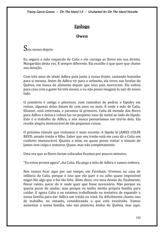 Tracey Garvis Graves – On The Island 1,5 – Uncharted An On The Island Novella
132
Epílogo
Owen
Seis meses depois
Eu seguro a mão esquerda de Calia e ela carrega as flores em sua direita.
Margaridas desta vez. É sempre diferente. Ela escolhe o que quer que chame
sua atenção.
Com três anos de idade Adhra pula junto à nossa frente, cantando baixinho
para si mesma. Antes de Adhra vir para o orfanato, ela viveu nas favelas do
Quênia, em busca de alimento depois que seus pais morreram. Ela voltou
para casa com a gente há três meses, e eu não posso imaginá-la sair de nosso
lado.
O cemitério é antigo e pitoresco, com caminhos de pedras e lápides em
ruínas, algumas delas datam de cem anos ou mais. É onde a mãe de Calia,
Eleanor, está enterrada, e paramos lá primeiro. Calia dá metade das flores
para Adhra e deixa-a colocá-las no pequeno vaso de metal ao lado da lápide.
Este é o trabalho de Adhra, e nós nunca pensaríamos em tirá-lo dela. Ela
recebe alegria imensurável de tão pequenas coisas.
O próximo túmulo que visitamos é mais recente. A lápide lê JAMES COLIN
REED, amado irmão e filho. Saber que seu irmão está em casa dá a Calia um
conforto imensurável. Quanto a mim, eu quase posso visitar o túmulo de
James sem culpa e remorso. Quase, mas não completamente.
Uma vez que as flores foram colocadas ficamos por poucos minutos.
"Eu estou pronta agora", diz Calia. Ela pega a mão de Adhra e vamos embora.
Nós vamos ficar aqui por um tempo, em Farnham. Vivemos na casa de
infância da Calia, porque é isso que ela quer e eu acho quase impossível
negar-lhe algo que a faz tão feliz. Além disso, era meu desejo de, finalmente,
fincar raízes, parar de ir onde quer que fosse necessário. Não porque eu
queria parar de ajudar, mas porque eu tenho minha própria família para
cuidar. E agora Calia e eu estamos trabalhando na tentativa de expandir a
nossa família para dar Adhra um irmão ou irmã. Eu dificilmente chamo isso
de trabalho, no entanto, considerando o que está envolvido. Vamos
aumentar a nossa família, não nas planícies áridas do Quênia, mas aqui.
 