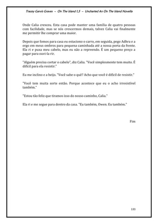 Tracey Garvis Graves – On The Island 1,5 – Uncharted An On The Island Novella
133
Onde Calia cresceu. Esta casa pode manter uma família de quatro pessoas
com facilidade, mas se nós crescermos demais, talvez Calia vai finalmente
me permitir lhe comprar uma maior.
Depois que fomos para casa eu estaciono o carro, em seguida, pego Adhra e a
ergo em meus ombros para pequena caminhada até a nossa porta da frente.
Ela ri e puxa meu cabelo, mas eu não a repreendo. É um pequeno preço a
pagar para ouvi-la rir.
"Alguém precisa cortar o cabelo", diz Calia. "Você simplesmente tem muito. É
difícil para ela resistir.”
Eu me inclino e a beijo. "Você sabe o quê? Acho que você é difícil de resistir.”
"Você tem muita sorte então. Porque acontece que eu o acho irresistível
também."
"Estou tão feliz que tiramos isso do nosso caminho, Calia."
Ela ri e me segue para dentro da casa. "Eu também, Owen. Eu também."
Fim
 