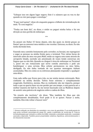 Tracey Garvis Graves – On The Island 1,5 – Uncharted An On The Island Novella
14
“Coloque isso em algum lugar seguro. Este é o número que eu vou te dar
quando eu vier para pegar o envelope.”
“O que você quiser”, disse ele enquanto pegava o bilhete de reivindicação de
mim. "É o seu negócio.”
“Tenha um bom dia”, eu disse, e então eu peguei minha bolsa e fui em
direção ao meu portão de embarque.
***
Eu pousei em Dubai 15 horas depois, oito das quais eu dormi graças ao
Xanax5 que eu convenci meu médico a me receitar. Estresse, eu disse. Eu não
tenho dormido bem.
Fazendo meu caminho lentamente pelo corredor, eu bocejei, me espreguicei
e segui as pessoas na minha frente para o terminal. Tive várias horas de
intervalo antes do meu voo para Malé, então eu vagava sem rumo através do
aeroporto lotado, ouvindo um amontoado de vozes tendo conversas em
línguas que eu não falo. Quando eu cheguei à área de embarque no Terminal
1, parei em um restaurante que serve comida americana e pedi um
hambúrguer e uma cerveja. Meu celular permaneceu no meu bolso,
desligado. Eu não tinha vontade de ver quantas mensagens tinham
acumuladas. Não era como se eu estivesse planejando responder a qualquer
uma delas.
Com cada milha que ficava para trás, eu me sentia menos estressado. Mais
confiante na minha decisão. Talvez fosse extrema e completamente
exagerado. Excêntrico, mesmo. Mas eu realmente não me importo, porque
tudo o que eu queria fazer era me perder por um tempo, e esta parecia ser a
melhor maneira de fazê-lo. Eu me tornei fascinado com as Maldivas depois
de assistir uma palestra de negócios sobre a cadeia de ilhas.
“Os resorts são incríveis,” ele disse. “Mas também h| ilhas que são
completamente desabitadas. Você pode ir lá se quiser. Passar a noite,
também. Eles irão voltar e buscar você."
5 Fármaco utilizado em distúrbios da ansiedade e em crises de agorafobia. É um medicamento de
tarja preta no Brasil, psicotrópico do grupo B1, sujeito a notificação de receita tipo B. Trata-se
de benzodiazepina que estimula os efeitos do GABA, reduzindo a ansiedade moderada e ansiedade
associada a depressão. Também possui propriedades sedativas, hipnóticas, anticonvulsionantes e
de relaxamento muscular.
 