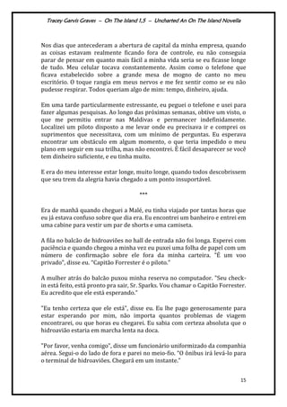Tracey Garvis Graves – On The Island 1,5 – Uncharted An On The Island Novella
15
Nos dias que antecederam a abertura de capital da minha empresa, quando
as coisas estavam realmente ficando fora de controle, eu não conseguia
parar de pensar em quanto mais fácil a minha vida seria se eu ficasse longe
de tudo. Meu celular tocava constantemente. Assim como o telefone que
ficava estabelecido sobre a grande mesa de mogno de canto no meu
escritório. O toque rangia em meus nervos e me fez sentir como se eu não
pudesse respirar. Todos queriam algo de mim: tempo, dinheiro, ajuda.
Em uma tarde particularmente estressante, eu peguei o telefone e usei para
fazer algumas pesquisas. Ao longo das próximas semanas, obtive um visto, o
que me permitiu entrar nas Maldivas e permanecer indefinidamente.
Localizei um piloto disposto a me levar onde eu precisava ir e comprei os
suprimentos que necessitava, com um mínimo de perguntas. Eu esperava
encontrar um obstáculo em algum momento, o que teria impedido o meu
plano em seguir em sua trilha, mas não encontrei. É fácil desaparecer se você
tem dinheiro suficiente, e eu tinha muito.
E era do meu interesse estar longe, muito longe, quando todos descobrissem
que seu trem da alegria havia chegado a um ponto insuportável.
***
Era de manhã quando cheguei a Malé, eu tinha viajado por tantas horas que
eu já estava confuso sobre que dia era. Eu encontrei um banheiro e entrei em
uma cabine para vestir um par de shorts e uma camiseta.
A fila no balcão de hidroaviões no hall de entrada não foi longa. Esperei com
paciência e quando chegou a minha vez eu puxei uma folha de papel com um
número de confirmação sobre ele fora da minha carteira. "É um voo
privado”, disse eu. “Capitão Forrester é o piloto.”
A mulher atrás do balcão puxou minha reserva no computador. "Seu check-
in está feito, está pronto pra sair, Sr. Sparks. Vou chamar o Capitão Forrester.
Eu acredito que ele está esperando.”
"Eu tenho certeza que ele est|”, disse eu. Eu lhe pago generosamente para
estar esperando por mim, não importa quantos problemas de viagem
encontrarei, ou que horas eu chegarei. Eu sabia com certeza absoluta que o
hidroavião estaria em marcha lenta na doca.
"Por favor, venha comigo”, disse um funcion|rio uniformizado da companhia
aérea. Segui-o do lado de fora e parei no meio-fio. “O ônibus ir| lev|-lo para
o terminal de hidroaviões. Chegará em um instante.”
 