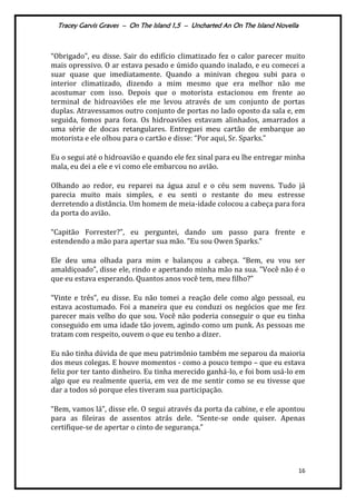 Tracey Garvis Graves – On The Island 1,5 – Uncharted An On The Island Novella
16
“Obrigado", eu disse. Sair do edifício climatizado fez o calor parecer muito
mais opressivo. O ar estava pesado e úmido quando inalado, e eu comecei a
suar quase que imediatamente. Quando a minivan chegou subi para o
interior climatizado, dizendo a mim mesmo que era melhor não me
acostumar com isso. Depois que o motorista estacionou em frente ao
terminal de hidroaviões ele me levou através de um conjunto de portas
duplas. Atravessamos outro conjunto de portas no lado oposto da sala e, em
seguida, fomos para fora. Os hidroaviões estavam alinhados, amarrados a
uma série de docas retangulares. Entreguei meu cartão de embarque ao
motorista e ele olhou para o cartão e disse: “Por aqui, Sr. Sparks.”
Eu o segui até o hidroavião e quando ele fez sinal para eu lhe entregar minha
mala, eu dei a ele e vi como ele embarcou no avião.
Olhando ao redor, eu reparei na água azul e o céu sem nuvens. Tudo já
parecia muito mais simples, e eu senti o restante do meu estresse
derretendo a distância. Um homem de meia-idade colocou a cabeça para fora
da porta do avião.
“Capitão Forrester?”, eu perguntei, dando um passo para frente e
estendendo a mão para apertar sua mão. "Eu sou Owen Sparks.”
Ele deu uma olhada para mim e balançou a cabeça. “Bem, eu vou ser
amaldiçoado”, disse ele, rindo e apertando minha mão na sua. "Você não é o
que eu estava esperando. Quantos anos você tem, meu filho?”
“Vinte e três", eu disse. Eu não tomei a reação dele como algo pessoal, eu
estava acostumado. Foi a maneira que eu conduzi os negócios que me fez
parecer mais velho do que sou. Você não poderia conseguir o que eu tinha
conseguido em uma idade tão jovem, agindo como um punk. As pessoas me
tratam com respeito, ouvem o que eu tenho a dizer.
Eu não tinha dúvida de que meu patrimônio também me separou da maioria
dos meus colegas. E houve momentos - como a pouco tempo – que eu estava
feliz por ter tanto dinheiro. Eu tinha merecido ganhá-lo, e foi bom usá-lo em
algo que eu realmente queria, em vez de me sentir como se eu tivesse que
dar a todos só porque eles tiveram sua participação.
“Bem, vamos l|”, disse ele. O segui através da porta da cabine, e ele apontou
para as fileiras de assentos atr|s dele. “Sente-se onde quiser. Apenas
certifique-se de apertar o cinto de segurança.”
 