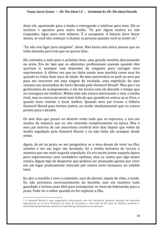 Tracey Garvis Graves – On The Island 1,5 – Uncharted An On The Island Novella
18
disse ele, apontando para o botão e entregando o telefone para mim. Ele se
inclinou e apontou para outro botão. “Se por algum motivo eu não
responder, ligue para este número. É o aeroporto. A bateria deve durar
meses, se você não começar a chamar as pessoas quando você se sentir só.”
"Eu não vou ligar para ninguém", disse. Não havia uma única pessoa que eu
tinha deixado para trás que eu queria falar.
Ele estendeu a mão para o próximo item, uma grande mochila descansando
na areia. Era do tipo que os alpinistas profissionais usavam quando eles
queriam ir acampar sem depender de ninguém para carregar seus
suprimentos. A última vez que eu tinha usado uma mochila como essa foi
quando eu tinha doze anos de idade. No meu aniversário eu pedi ao meu pai
para me inscrever em uma viagem de escalada, uma expedição de uma
semana nas montanhas de Serra Nevada pela Outward Bound6. Meu pai e eu
gostávamos de acampamento, e ele me levava com ele durante o tempo que
eu conseguia me lembrar. Minha mãe não estava interessada e nem a minha
irmã, mas eu nunca me senti mais feliz do que quando eu estava ao ar livre, e
quanto mais remoto o local, melhor. Quando meu pai trouxe o folheto
Outward Bound para lermos juntos, eu soube imediatamente que eu estava
pronto para o desafio.
Os sete dias que passei no deserto eram tudo que eu esperava, e isso me
mudou de maneira que eu não entendia completamente na época. Mas o
meu pai morreu de um aneurisma cerebral dois dias depois que voltei da
minha expedição pela Outward Bound, e eu não tinha ido acampar desde
então.
Agora, de pé na praia, eu me perguntava se o meu desejo de viver na ilha,
sozinho e em um lugar tão desolado, foi a minha tentativa de recriar a
maneira que me senti naquela expedição. Eu era muito jovem naquela época
para experimentar uma verdadeira epifania, mas eu sentia que algo maior
existia. Algum tipo de despertar que poderia ser alcançado apenas por viver
em um lugar praticamente intocado por outros seres humanos, na solidão
total.
Eu abri a mochila e tirei o conteúdo: saco de dormir, tapete de chão, e tenda.
Eu não precisava necessariamente da mochila, mas ela manteve tudo
guardado e tornou mais fácil para transportar os itens do hidroavião para a
praia. Pode vir a calhar quando eu for explorar a ilha.
6 A Outward Bound é uma organização educacional, sem fins lucrativos, pioneira mundial em educação
experiencial ao ar livre. Presente em mais de 30 países e com mais de 65 anos de história, promove o
desenvolvimento humano através de experiências desafiadoras na natureza.
 