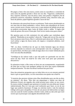 Tracey Garvis Graves – On The Island 1,5 – Uncharted An On The Island Novella
19
Ele pegou a lista e fez uma marca, assim como eu vasculhava o conteúdo de
uma caixa de papelão grande e disse em voz alta. "Fogareiro, combustível,
faca, isqueiro, lanterna, vara de pesca, caixa, uma panela e frigideira, kit de
primeiros socorros, utensílios, repelente, protetor solar, chuveiro solar, pá,
bacia de pl|stico, papel higiênico grande e sacos de lixo.”
Os alimentos não perecíveis foram os próximos. Tudo estava desidratado ou
em uma lata de metal embalada a vácuo. Havia uma abundância de frutos
secos, cereais secos e frutas, carne seca, e uma mistura de bebida em pó que
eu poderia acrescentar água. Latas de feijão verde e milho. "A lagoa está
cheia de peixes. Há cocos e fruta-pão. Você vai ter muita coisa para comer.”
Ele apontou para os três containers de sete galões que continham água
potável. "Mantenha-os na sombra", disse ele. "A água não vai ser fria, mas vai
ficar um pouco mais fresca. Não é o suficiente para durar por 30 dias, mas se
você coletar a água da chuva neste, ele ergueu o recipiente plástico, você
ficar| bem.”
"Ok", eu disse. Certificar-me de que eu tinha bastante água me deixou
nervoso. Quando eu comecei a me corresponder com ele, e expliquei o que
eu queria fazer, ele disse que a falta de água doce era o maior obstáculo para
viver em uma ilha desabitada.
"Certifique-se de colocar tudo o que não pode ser queimado em um dos
sacos de lixo. Você vai trazê-lo de volta com você para que possamos
descartá-lo.”
Eu planejava tratar a ilha como eu faria em um acampamento, respeitando
do jeito que eu faria com qualquer pedaço de terra que estava habitando
temporariamente. "Eu não vou deixar nenhum lixo para trás."
Uma das primeiras perguntas que eu tinha feito era se era mesmo possível
fazer o que eu queria fazer, e se ele concordava em ajudar-me a fazê-lo.
"A maioria das pessoas visitam estas ilhas desabitadas para um dia ou dois,
no máximo", ele disse. "Eles têm um piquenique e obtém sua dose de
Robinson Crusoé, em seguida, eles estão prontos para voltar ao seu resort.
Eu nunca conheci ninguém que quisesse se instalar em uma delas por tempo
indeterminado. Mas se é isso que você realmente quer fazer, eu sei de um
lugar que poderia funcionar. É longe, no extremo norte e não há nenhum
tráfego aéreo para atrapalhar. O risco de um pouso de hidroaviões na lagoa
com um casal de recém-casados a bordo é nulo, então eu não acho que você
vai ter que se preocupar com alguém descobrindo você.”
 