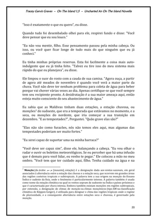 Tracey Garvis Graves – On The Island 1,5 – Uncharted An On The Island Novella
20
"Isso é exatamente o que eu quero", eu disse.
Quando tudo foi desembalado olhei para ele, respirei fundo e disse: "Você
deve pensar que eu sou louco."
"Eu não vou mentir, filho. Esse pensamento passou pela minha cabeça. Ou
isso, ou você quer ficar longe de tudo mais do que ninguém que eu já
conheci.”
Eu tinha minhas próprias reservas. Esta foi facilmente a coisa mais auto-
indulgente que eu já tinha feito. "Talvez eu tire isso do meu sistema mais
rápido do que eu planejava", eu disse.
Ele limpou o suor do rosto com a cauda de sua camisa. "Agora ouça, a partir
de agora até meados de novembro é quando você verá a maior parte da
chuva. Você não deve ter nenhum problema para coleta de água para beber
porque vai chover várias vezes ao dia. Apenas certifique-se que você sempre
tem seu recipiente pronto. A desidratação é a sua maior ameaça aqui, então
esteja muito consciente do seu abastecimento de |gua.”
Eu sabia que as Maldivas tinham duas estações, a estação chuvosa, ou
monções7 do sudoeste, que era a temporada que estávamos no momento, e a
seca, ou monções do nordeste, que iria começar a sua transição em
dezembro. "E as tempestades?", Perguntei. "Quão grave elas são?"
"Elas não são como furacões, nós não temos eles aqui, mas algumas das
tempestades poderiam ser muito fortes."
"Eu serei capaz de suportar uma na minha barraca?"
"Você deve ser capaz sim", disse ele, balançando a cabeça. "Eu vou olhar o
radar e ouvir os boletins meteorológicos. Se eu perceber que há uma infusão
que é demais para você lidar, eu venho te pegar." Ele colocou a mão no meu
ombro. "Você tem que ter cuidado aqui, filho. Tenha cuidado na água e na
7
Monção (do árabe: ‫سم‬ ‫مو‬ [mausim], estação) é a designação dada aos ventos sazonais, em geral
associados à alternância entre a estação das chuvas e a estação seca, que ocorrem em grandes áreas
das regiões costeiras tropicais e subtropicais. A palavra tem a sua origem na monção do Oceano
Índico e sudeste da Ásia, onde o fenómeno é particularmente intenso. A palavra também é usada
como nome da estação climática na qual os ventos sopram de sudoeste na Índia e países próximos e
que é caracterizada por chuva intensa. Embora também existam monções em regiões subtropicais,
por extensão, a designação de climas de monção ou climas monçónicos (tipo AM na classificação
climática de Köppen-Geiger), é utilizada para designar o clima das regiões tropicais onde o regime
de pluviosidade, e a consequente alternância entre estações seca e chuvosa, é governado pela
monção.
 