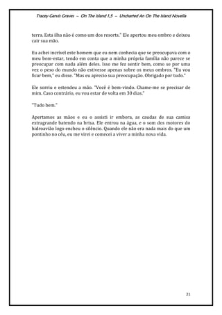 Tracey Garvis Graves – On The Island 1,5 – Uncharted An On The Island Novella
21
terra. Esta ilha não é como um dos resorts." Ele apertou meu ombro e deixou
cair sua mão.
Eu achei incrível este homem que eu nem conhecia que se preocupava com o
meu bem-estar, tendo em conta que a minha própria família não parece se
preocupar com nada além deles. Isso me fez sentir bem, como se por uma
vez o peso do mundo não estivesse apenas sobre os meus ombros. "Eu vou
ficar bem," eu disse. "Mas eu aprecio sua preocupação. Obrigado por tudo.”
Ele sorriu e estendeu a mão. "Você é bem-vindo. Chame-me se precisar de
mim. Caso contr|rio, eu vou estar de volta em 30 dias.”
"Tudo bem."
Apertamos as mãos e eu o assisti ir embora, as caudas de sua camisa
extragrande batendo na brisa. Ele entrou na água, e o som dos motores do
hidroavião logo encheu o silêncio. Quando ele não era nada mais do que um
pontinho no céu, eu me virei e comecei a viver a minha nova vida.
 