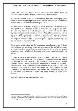 Tracey Garvis Graves – On The Island 1,5 – Uncharted An On The Island Novella
24
quase cada centímetro dela. Eu sempre encontrava uma galinha, talvez ela
fosse a mesma e sempre batia asas quando me ouvia chegando.
Eu também descobri que a ilha incrivelmente tinha uma grande população
de ratos, mas eles vinham principalmente à noite, com os olhos brilhando no
escuro como se eles afundassem ao longo do chão.
Eu tinha visto a barbatana na lagoa de novo, mas desta vez haviam duas.
Protegendo meus olhos com a mão, eu estava na praia e apertei os olhos.
Eles não se pareciam com tubarões, mas eu não tinha certeza. Eu entrei
alguns metros, mantendo um olhar atento sobre as barbatanas, mas sairam
da água rápido desaparecendo abaixo da superfície. Eu comecei a tentar
adivinhar a hora do dia, olhando para a posição do sol no céu. Várias vezes
ao longo da manhã e tarde, eu dava um palpite e puxava meu relógio do
bolso para ver se eu estava certo.
Choveu com freqüência, o que foi bom para o meu abastecimento de água,
mas até agora não havia chovido torrencialmente. Um dia, o céu ficou escuro
e eu me sentei na minha barraca e ouvi como a chuva caiu em lençois
torrenciais, mas o céu limpou depois de uma hora e eu dei um suspiro de
alívio.
Comecei a pensar se seria possível construir algum tipo de estrutura fixa na
ilha, algo mais resistente em caso de o tempo ficar realmente ruim. A idéia
me pegou e eu abri uma página em branco no meu diário e fiz alguns
esboços. Quando criança, eu tinha sido obcecado com Legos e Lincoln Logs8,
passava horas construindo estruturas elaboradas. Eu sempre quis uma casa
na árvore, mas o meu quintal não tinha o tipo certo de árvores para apoiar
qualquer coisa que fosse grande. Eu gostei da idéia de construir algo em
grande escala, com as minhas próprias mãos. Algo que eu poderia usar como
abrigo.
Algo para me sentir um pouco mais em casa.
8 Lincoln Logs é um brinquedo infantil que consiste em troncos miniatura entalhados, usados para
construir pequenas fortalezas e edifícios. Eles foram inventados por John Lloyd Wright, o segundo
filho do arquiteto Frank Lloyd Wright.
 