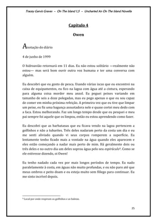 Tracey Garvis Graves – On The Island 1,5 – Uncharted An On The Island Novella
25
Capítulo 4
Owen
Anotação do diário
4 de junho de 1999
O hidroavião retornará em 11 dias. Eu não estou solitário —realmente não
estou— mas será bom ouvir outra voz humana e ter uma conversa com
alguém.
Eu descobri que eu gosto de pesca. Usando várias iscas que eu encontrei na
caixa de equipamentos, eu fico na lagoa com água até a cintura, esperando
para alguma coisa morder meu anzol. Eu peguei peixes variando em
tamanho de seis a doze polegadas, mas eu pego apenas o que eu sou capaz
de comer em minha próxima refeição. A primeira vez que eu tive que limpar
um peixe, eu fiz uma bagunça assustadora nele e quase cortei meu dedo com
a faca. Estou melhorando. Faz um longo tempo desde que eu pesquei e meu
pai sempre foi aquele que os limpou, então eu estou aprendendo como fazer.
Eu descobri que as barbatanas que eu ficava vendo na lagoa pertencem a
golfinhos e não a tubarões. Três deles nadaram perto da costa um dia e eu
me senti aliviado quando vi seus corpos romperem a superfície. Eu
lentamente tenho ficado mais a vontade na água quando eles aparecem e
eles estão começando a nadar mais perto de mim. Há geralmente dois ou
três deles e no outro dia um deles soprou água pelo seu espiráculo9. Como se
ele estivesse dizendo, oi Owen!
Eu tenho nadado cada vez por mais longos períodos de tempo. Eu nado
paralelamente à costa, em águas não muito profundas, e eu não paro até que
meus ombros e peito doam e eu esteja muito sem fôlego para continuar. Eu
me sinto incrível depois.
9 Local por onde respiram os golfinhos e as baleias.
 