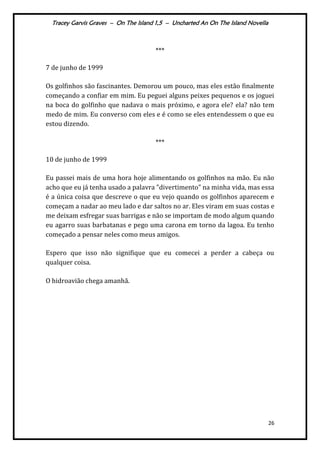 Tracey Garvis Graves – On The Island 1,5 – Uncharted An On The Island Novella
26
***
7 de junho de 1999
Os golfinhos são fascinantes. Demorou um pouco, mas eles estão finalmente
começando a confiar em mim. Eu peguei alguns peixes pequenos e os joguei
na boca do golfinho que nadava o mais próximo, e agora ele? ela? não tem
medo de mim. Eu converso com eles e é como se eles entendessem o que eu
estou dizendo.
***
10 de junho de 1999
Eu passei mais de uma hora hoje alimentando os golfinhos na mão. Eu não
acho que eu já tenha usado a palavra "divertimento" na minha vida, mas essa
é a única coisa que descreve o que eu vejo quando os golfinhos aparecem e
começam a nadar ao meu lado e dar saltos no ar. Eles viram em suas costas e
me deixam esfregar suas barrigas e não se importam de modo algum quando
eu agarro suas barbatanas e pego uma carona em torno da lagoa. Eu tenho
começado a pensar neles como meus amigos.
Espero que isso não signifique que eu comecei a perder a cabeça ou
qualquer coisa.
O hidroavião chega amanhã.
 