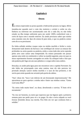 Tracey Garvis Graves – On The Island 1,5 – Uncharted An On The Island Novella
29
Capítulo 6
Owen
Eu estava esperando na praia quando o hidroavião pousou na lagoa. Alívio
inundou-me quando ouvi o som dos motores e avistei o avião no céu.
Embora eu estivesse me acostumando com ela a cada dia, eu não tinha
estado na ilha tempo suficiente para me sentir 100% confortável com o
corte de laços com o mundo exterior. Eu ainda precisava saber que existia
uma conexão com ele. Que ele estava lá para mim, e que eu poderia contar
com ele se eu precisasse.
Eu tinha enfiado minhas roupas sujas na minha mochila e fechei o resto.
Armazenei tudo dentro da barraca e me certifiquei de cravar as estacas tão
profundas na areia quanto eu poderia, então a coisa toda não seria soprada
pelos ares caso caísse uma tempestade. Eu estava pensando em passar
apenas uma noite no continente e voltar na manhã seguinte, uma vez que os
meus suprimentos fossem carregados no avião. Eu coloquei todo o lixo que
não poderia pôr fogo em um saco plástico e o ergui sobre meu ombro.
Descalço, eu andei pela água para me encontrar com o capitão Forrester. Eu
não tinha me preocupado com uma camisa, mas ele não pareceu ter
prestado atenção. Lancei minha mochila e o saco de lixo primeiro, e ele
sorriu para mim quando me arrastei pela porta da cabine.
"Uau", disse ele. "Isso é um inferno de um bronzeado impressionante." Ele
aproximou-se para apertar a minha mão e bater nas minhas costas. "Como
você está, filho?"
"Eu estou indo muito bem", eu disse, devolvendo o sorriso. "É bom vê-lo
novamente."
"Eu vou ser honesto, eu meio que esperava que me ligasse após a primeira
semana para me pedir para vir e te pegar. Eu não o teria culpado se você
tivesse desistido dessa sua merda. Fico feliz em ver que conduziu bem a
solidão."
 