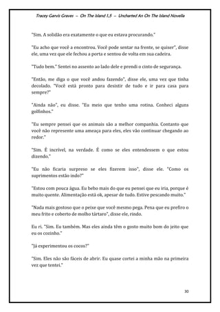 Tracey Garvis Graves – On The Island 1,5 – Uncharted An On The Island Novella
30
"Sim. A solidão era exatamente o que eu estava procurando."
"Eu acho que você a encontrou. Você pode sentar na frente, se quiser", disse
ele, uma vez que ele fechou a porta e sentou de volta em sua cadeira.
"Tudo bem." Sentei no assento ao lado dele e prendi o cinto de segurança.
"Então, me diga o que você andou fazendo", disse ele, uma vez que tinha
decolado. "Você está pronto para desistir de tudo e ir para casa para
sempre?"
"Ainda não", eu disse. "Eu meio que tenho uma rotina. Conheci alguns
golfinhos."
"Eu sempre pensei que os animais são a melhor companhia. Contanto que
você não represente uma ameaça para eles, eles vão continuar chegando ao
redor."
"Sim. É incrível, na verdade. É como se eles entendessem o que estou
dizendo."
"Eu não ficaria surpreso se eles fizerem isso", disse ele. "Como os
suprimentos estão indo?"
"Estou com pouca água. Eu bebo mais do que eu pensei que eu iria, porque é
muito quente. Alimentação está ok, apesar de tudo. Estive pescando muito."
"Nada mais gostoso que o peixe que você mesmo pega. Pena que eu prefiro o
meu frito e coberto de molho tártaro", disse ele, rindo.
Eu ri. "Sim. Eu também. Mas eles ainda têm o gosto muito bom do jeito que
eu os cozinho."
"Já experimentou os cocos?"
"Sim. Eles não são fáceis de abrir. Eu quase cortei a minha mão na primeira
vez que tentei."
 