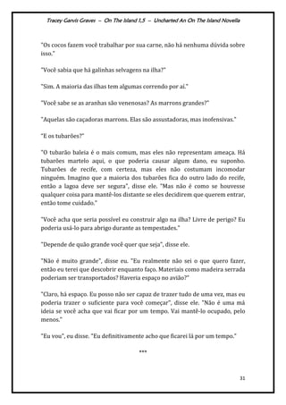 Tracey Garvis Graves – On The Island 1,5 – Uncharted An On The Island Novella
31
"Os cocos fazem você trabalhar por sua carne, não há nenhuma dúvida sobre
isso."
"Você sabia que há galinhas selvagens na ilha?"
"Sim. A maioria das ilhas tem algumas correndo por aí."
"Você sabe se as aranhas são venenosas? As marrons grandes?"
"Aquelas são caçadoras marrons. Elas são assustadoras, mas inofensivas."
“E os tubarões?”
"O tubarão baleia é o mais comum, mas eles não representam ameaça. Há
tubarões martelo aqui, o que poderia causar algum dano, eu suponho.
Tubarões de recife, com certeza, mas eles não costumam incomodar
ninguém. Imagino que a maioria dos tubarões fica do outro lado do recife,
então a lagoa deve ser segura", disse ele. "Mas não é como se houvesse
qualquer coisa para mantê-los distante se eles decidirem que querem entrar,
então tome cuidado."
"Você acha que seria possível eu construir algo na ilha? Livre de perigo? Eu
poderia usá-lo para abrigo durante as tempestades."
"Depende de quão grande você quer que seja", disse ele.
"Não é muito grande", disse eu. "Eu realmente não sei o que quero fazer,
então eu terei que descobrir enquanto faço. Materiais como madeira serrada
poderiam ser transportados? Haveria espaço no avião?"
"Claro, há espaço. Eu posso não ser capaz de trazer tudo de uma vez, mas eu
poderia trazer o suficiente para você começar", disse ele. "Não é uma má
ideia se você acha que vai ficar por um tempo. Vai mantê-lo ocupado, pelo
menos."
"Eu vou", eu disse. "Eu definitivamente acho que ficarei lá por um tempo."
***
 