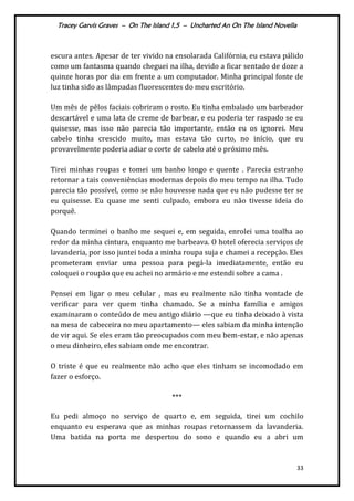 Tracey Garvis Graves – On The Island 1,5 – Uncharted An On The Island Novella
33
escura antes. Apesar de ter vivido na ensolarada Califórnia, eu estava pálido
como um fantasma quando cheguei na ilha, devido a ficar sentado de doze a
quinze horas por dia em frente a um computador. Minha principal fonte de
luz tinha sido as lâmpadas fluorescentes do meu escritório.
Um mês de pêlos faciais cobriram o rosto. Eu tinha embalado um barbeador
descartável e uma lata de creme de barbear, e eu poderia ter raspado se eu
quisesse, mas isso não parecia tão importante, então eu os ignorei. Meu
cabelo tinha crescido muito, mas estava tão curto, no início, que eu
provavelmente poderia adiar o corte de cabelo até o próximo mês.
Tirei minhas roupas e tomei um banho longo e quente . Parecia estranho
retornar a tais conveniências modernas depois do meu tempo na ilha. Tudo
parecia tão possível, como se não houvesse nada que eu não pudesse ter se
eu quisesse. Eu quase me senti culpado, embora eu não tivesse ideia do
porquê.
Quando terminei o banho me sequei e, em seguida, enrolei uma toalha ao
redor da minha cintura, enquanto me barbeava. O hotel oferecia serviços de
lavanderia, por isso juntei toda a minha roupa suja e chamei a recepção. Eles
prometeram enviar uma pessoa para pegá-la imediatamente, então eu
coloquei o roupão que eu achei no armário e me estendi sobre a cama .
Pensei em ligar o meu celular , mas eu realmente não tinha vontade de
verificar para ver quem tinha chamado. Se a minha família e amigos
examinaram o conteúdo de meu antigo diário —que eu tinha deixado à vista
na mesa de cabeceira no meu apartamento— eles sabiam da minha intenção
de vir aqui. Se eles eram tão preocupados com meu bem-estar, e não apenas
o meu dinheiro, eles sabiam onde me encontrar.
O triste é que eu realmente não acho que eles tinham se incomodado em
fazer o esforço.
***
Eu pedi almoço no serviço de quarto e, em seguida, tirei um cochilo
enquanto eu esperava que as minhas roupas retornassem da lavanderia.
Uma batida na porta me despertou do sono e quando eu a abri um
 
