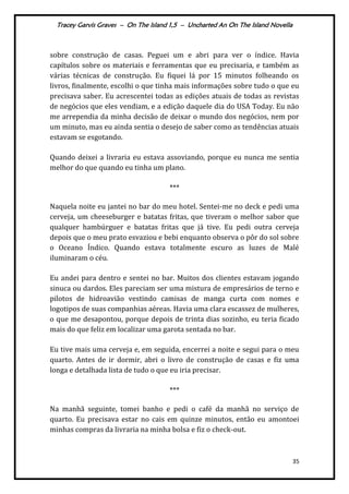 Tracey Garvis Graves – On The Island 1,5 – Uncharted An On The Island Novella
35
sobre construção de casas. Peguei um e abri para ver o índice. Havia
capítulos sobre os materiais e ferramentas que eu precisaria, e também as
várias técnicas de construção. Eu fiquei lá por 15 minutos folheando os
livros, finalmente, escolhi o que tinha mais informações sobre tudo o que eu
precisava saber. Eu acrescentei todas as edições atuais de todas as revistas
de negócios que eles vendiam, e a edição daquele dia do USA Today. Eu não
me arrependia da minha decisão de deixar o mundo dos negócios, nem por
um minuto, mas eu ainda sentia o desejo de saber como as tendências atuais
estavam se esgotando.
Quando deixei a livraria eu estava assoviando, porque eu nunca me sentia
melhor do que quando eu tinha um plano.
***
Naquela noite eu jantei no bar do meu hotel. Sentei-me no deck e pedi uma
cerveja, um cheeseburger e batatas fritas, que tiveram o melhor sabor que
qualquer hambúrguer e batatas fritas que já tive. Eu pedi outra cerveja
depois que o meu prato esvaziou e bebi enquanto observa o pôr do sol sobre
o Oceano Índico. Quando estava totalmente escuro as luzes de Malé
iluminaram o céu.
Eu andei para dentro e sentei no bar. Muitos dos clientes estavam jogando
sinuca ou dardos. Eles pareciam ser uma mistura de empresários de terno e
pilotos de hidroavião vestindo camisas de manga curta com nomes e
logotipos de suas companhias aéreas. Havia uma clara escassez de mulheres,
o que me desapontou, porque depois de trinta dias sozinho, eu teria ficado
mais do que feliz em localizar uma garota sentada no bar.
Eu tive mais uma cerveja e, em seguida, encerrei a noite e segui para o meu
quarto. Antes de ir dormir, abri o livro de construção de casas e fiz uma
longa e detalhada lista de tudo o que eu iria precisar.
***
Na manhã seguinte, tomei banho e pedi o café da manhã no serviço de
quarto. Eu precisava estar no cais em quinze minutos, então eu amontoei
minhas compras da livraria na minha bolsa e fiz o check-out.
 