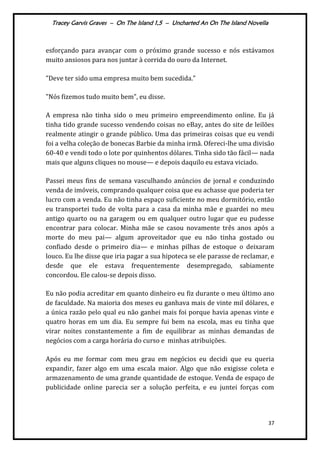 Tracey Garvis Graves – On The Island 1,5 – Uncharted An On The Island Novella
37
esforçando para avançar com o próximo grande sucesso e nós estávamos
muito ansiosos para nos juntar à corrida do ouro da Internet.
"Deve ter sido uma empresa muito bem sucedida."
"Nós fizemos tudo muito bem", eu disse.
A empresa não tinha sido o meu primeiro empreendimento online. Eu já
tinha tido grande sucesso vendendo coisas no eBay, antes do site de leilões
realmente atingir o grande público. Uma das primeiras coisas que eu vendi
foi a velha coleção de bonecas Barbie da minha irmã. Ofereci-lhe uma divisão
60-40 e vendi todo o lote por quinhentos dólares. Tinha sido tão fácil— nada
mais que alguns cliques no mouse— e depois daquilo eu estava viciado.
Passei meus fins de semana vasculhando anúncios de jornal e conduzindo
venda de imóveis, comprando qualquer coisa que eu achasse que poderia ter
lucro com a venda. Eu não tinha espaço suficiente no meu dormitório, então
eu transportei tudo de volta para a casa da minha mãe e guardei no meu
antigo quarto ou na garagem ou em qualquer outro lugar que eu pudesse
encontrar para colocar. Minha mãe se casou novamente três anos após a
morte do meu pai— algum aproveitador que eu não tinha gostado ou
confiado desde o primeiro dia— e minhas pilhas de estoque o deixaram
louco. Eu lhe disse que iria pagar a sua hipoteca se ele parasse de reclamar, e
desde que ele estava frequentemente desempregado, sabiamente
concordou. Ele calou-se depois disso.
Eu não podia acreditar em quanto dinheiro eu fiz durante o meu último ano
de faculdade. Na maioria dos meses eu ganhava mais de vinte mil dólares, e
a única razão pelo qual eu não ganhei mais foi porque havia apenas vinte e
quatro horas em um dia. Eu sempre fui bem na escola, mas eu tinha que
virar noites constantemente a fim de equilibrar as minhas demandas de
negócios com a carga horária do curso e minhas atribuições.
Após eu me formar com meu grau em negócios eu decidi que eu queria
expandir, fazer algo em uma escala maior. Algo que não exigisse coleta e
armazenamento de uma grande quantidade de estoque. Venda de espaço de
publicidade online parecia ser a solução perfeita, e eu juntei forças com
 