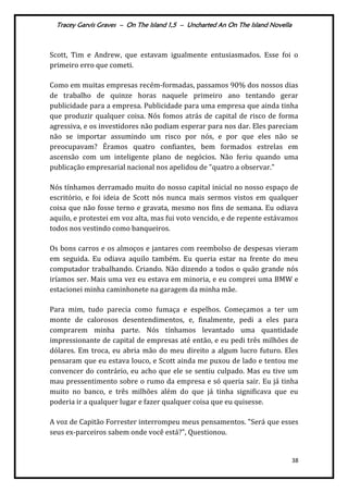 Tracey Garvis Graves – On The Island 1,5 – Uncharted An On The Island Novella
38
Scott, Tim e Andrew, que estavam igualmente entusiasmados. Esse foi o
primeiro erro que cometi.
Como em muitas empresas recém-formadas, passamos 90% dos nossos dias
de trabalho de quinze horas naquele primeiro ano tentando gerar
publicidade para a empresa. Publicidade para uma empresa que ainda tinha
que produzir qualquer coisa. Nós fomos atrás de capital de risco de forma
agressiva, e os investidores não podiam esperar para nos dar. Eles pareciam
não se importar assumindo um risco por nós, e por que eles não se
preocupavam? Éramos quatro confiantes, bem formados estrelas em
ascensão com um inteligente plano de negócios. Não feriu quando uma
publicação empresarial nacional nos apelidou de "quatro a observar."
Nós tínhamos derramado muito do nosso capital inicial no nosso espaço de
escritório, e foi ideia de Scott nós nunca mais sermos vistos em qualquer
coisa que não fosse terno e gravata, mesmo nos fins de semana. Eu odiava
aquilo, e protestei em voz alta, mas fui voto vencido, e de repente estávamos
todos nos vestindo como banqueiros.
Os bons carros e os almoços e jantares com reembolso de despesas vieram
em seguida. Eu odiava aquilo também. Eu queria estar na frente do meu
computador trabalhando. Criando. Não dizendo a todos o quão grande nós
iríamos ser. Mais uma vez eu estava em minoria, e eu comprei uma BMW e
estacionei minha caminhonete na garagem da minha mãe.
Para mim, tudo parecia como fumaça e espelhos. Começamos a ter um
monte de calorosos desentendimentos, e, finalmente, pedi a eles para
comprarem minha parte. Nós tínhamos levantado uma quantidade
impressionante de capital de empresas até então, e eu pedi três milhões de
dólares. Em troca, eu abria mão do meu direito a algum lucro futuro. Eles
pensaram que eu estava louco, e Scott ainda me puxou de lado e tentou me
convencer do contrário, eu acho que ele se sentiu culpado. Mas eu tive um
mau pressentimento sobre o rumo da empresa e só queria sair. Eu já tinha
muito no banco, e três milhões além do que já tinha significava que eu
poderia ir a qualquer lugar e fazer qualquer coisa que eu quisesse.
A voz de Capitão Forrester interrompeu meus pensamentos. "Será que esses
seus ex-parceiros sabem onde você está?", Questionou.
 