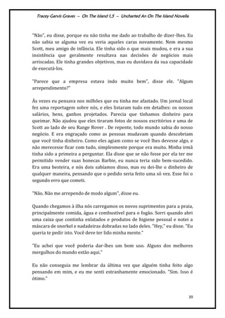 Tracey Garvis Graves – On The Island 1,5 – Uncharted An On The Island Novella
39
"Não", eu disse, porque eu não tinha me dado ao trabalho de dizer-lhes. Eu
não sabia se alguma vez eu veria aqueles caras novamente. Nem mesmo
Scott, meu amigo de infância. Ele tinha sido o que mais mudou, e era a sua
insistência que geralmente resultava nas decisões de negócios mais
arriscadas. Ele tinha grandes objetivos, mas eu duvidava da sua capacidade
de executá-los.
"Parece que a empresa estava indo muito bem", disse ele. "Algum
arrependimento?"
Às vezes eu pensava nos milhões que eu tinha me afastado. Um jornal local
fez uma reportagem sobre nós, e eles listaram tudo em detalhes: os nossos
salários, bens, ganhos projetados. Parecia que tínhamos dinheiro para
queimar. Não ajudou que eles tiraram fotos de nossos escritórios e uma de
Scott ao lado de seu Range Rover . De repente, todo mundo sabia do nosso
negócio. E era engraçado como as pessoas mudavam quando descobriam
que você tinha dinheiro. Como eles agiam como se você lhes devesse algo, e
não merecesse ficar com tudo, simplesmente porque era muito. Minha irmã
tinha sido a primeira a perguntar. Ela disse que se não fosse por ela ter me
permitido vender suas bonecas Barbie, eu nunca teria sido bem-sucedido.
Era uma besteira, e nós dois sabíamos disso, mas eu dei-lhe o dinheiro de
qualquer maneira, pensando que o pedido seria feito uma só vez. Esse foi o
segundo erro que cometi.
"Não. Não me arrependo de modo algum", disse eu.
Quando chegamos à ilha nós carregamos os novos suprimentos para a praia,
principalmente comida, água e combustível para o fogão. Sorri quando abri
uma caixa que continha enlatados e produtos de higiene pessoal e notei a
máscara de snorkel e nadadeiras dobradas no lado deles. "Hey," eu disse. "Eu
queria te pedir isto. Você deve ter lido minha mente."
"Eu achei que você poderia dar-lhes um bom uso. Alguns dos melhores
mergulhos do mundo estão aqui."
Eu não conseguia me lembrar da última vez que alguém tinha feito algo
pensando em mim, e eu me senti estranhamente emocionado. "Sim. Isso é
ótimo."
 