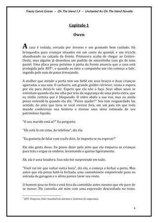 Tracey Garvis Graves – On The Island 1,5 – Uncharted An On The Island Novella
4
Capítulo 1
Owen
A casa é isolada, cercada por árvores e um gramado bem cuidado. Há
brinquedos para crianças situados em um canto do quintal, e um triciclo
abandonado na calçada da frente. Primavera acaba de chegar ao Centro-
Oeste, mas alguém já desenhou um padrão de amarelinha com giz de tons
pastel. Uma placa presa próximo à porta da frente anuncia que a casa está
protegida pela ADT1, e quando eu toco a campainha um cão começa a latir,
seguido pelo som de patas trovejando.
A mulher que atende a porta tem um bebê em seus braços e duas crianças
agarradas a sua saia. O cachorro, um grande golden retriever, rosna e espera
por ela para deixá-lo sair. Espero que ela não o faça. Seus olhos azuis se
estreitam quando ela me olha por trás da segurança de uma porta extra, que
eu tenho certeza que é bloqueado. O vidro abafa a sua voz, mas eu ainda
posso entendê-la quando ela diz: "Posso ajudar?" Seu tom resguardado faz
sentido, do jeito que faria se você vivesse fora, em um país em que todo
mundo conhecesse sua história e tivesse uma ideia estimada de seu
patrimônio líquido.
“O seu marido est| aí?” Eu pergunto.
"Ele est| l| em cima. Ao telefone”, diz ela.
"Eu gostaria de falar com vocês dois. Se importa se eu esperar?”
Ela não gosta disso. Eu posso dizer pelo jeito que ela empurra as crianças
para trás e ergue os ombros, levantando o queixo ligeiramente.
Ah, ela é uma lutadora. Isso não me surpreende em tudo.
"Você vai ter que voltar outra hora”, diz ela, e começa a fechar a porta. Mas
antes que ela possa batê-la fechada, uma caminhonete empoeirada puxa na
entrada da garagem e o alívio parece lavar seu rosto.
O homem pisa no freio e está fora do caminhão antes mesmo que ele pare de
se mover. Ele caminha até mim com uma expressão desconfiada no rosto.
1
ADT: Empresa, líder mundial em alarmes e sistemas de segurança.
 
