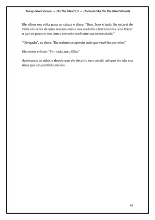 Tracey Garvis Graves – On The Island 1,5 – Uncharted An On The Island Novella
40
Ele olhou em volta para as caixas e disse: "Bem. Isso é tudo. Eu estarei de
volta em cerca de uma semana com o sua madeira e ferramentas. Vou trazer
o que eu posso e voo com o restante conforme sua necessidade."
"Obrigado", eu disse. "Eu realmente aprecio tudo que você fez por mim."
Ele sorriu e disse: "Por nada, meu filho."
Apertamos as mãos e depois que ele decolou eu o assisti até que ele não era
mais que um pontinho no céu.
 