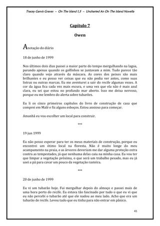 Tracey Garvis Graves – On The Island 1,5 – Uncharted An On The Island Novella
41
Capítulo 7
Owen
Anotação do diário
18 de junho de 1999
Nos últimos dois dias passei a maior parte do tempo mergulhando na lagoa,
parando apenas quando os golfinhos se juntavam a mim. Tudo parece tão
claro quando vejo através da máscara. As cores dos peixes são mais
brilhantes e eu posso ver coisas que eu não podia ver antes, como suas
listras ou outras marcas. Eu me aventurei a sair do recife algumas vezes. A
cor da água fica cada vez mais escura, e uma vez que ela não é mais azul
clara, eu sei que estou no profundo mar aberto. Isso me deixa nervoso,
porque eu me lembro do alerta sobre tubarões.
Eu li os cinco primeiros capítulos do livro de construção de casa que
comprei em Malé e fiz alguns esboços. Estou ansioso para começar.
Amanhã eu vou escolher um local para construir.
***
19 jun 1999
Eu não posso esperar para ter os meus materiais de construção, porque eu
encontrei um ótimo local na floresta. Não é muito longe do meu
acampamento na praia, e as árvores deveriam me dar alguma proteção extra
contra as tempestades, já que nenhuma delas caiu na minha casa. Eu vou ter
que limpar a vegetação próxima, o que será um trabalho pesado, mas eu já
usei a pá para cavar um pouco da vegetação rasteira.
***
20 de junho de 1999
Eu vi um tubarão hoje. Fui mergulhar depois do almoço e passei mais de
uma hora perto do recife. Eu estava tão fascinado por tudo o que eu vi que
eu não percebi o tubarão até que ele nadou ao meu lado. Acho que era um
tubarão de recife. Levou tudo que eu tinha para não entrar em pânico.
 