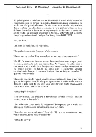 Tracey Garvis Graves – On The Island 1,5 – Uncharted An On The Island Novella
42
***
Eu pulei quando o telefone por satélite tocou. A única razão de eu ter
conseguido ouvir foi porque eu entrei na barraca para pegar uma camisa na
minha mochila quando ele tocou. Eu não estava acostumado a ouvir o som
de um telefone – eu não estava acostumado a ouvir qualquer outro som além
do bater das ondas, e demorou um segundo para eu descobrir o que estava
acontecendo. Eu consegui encontrar o telefone, enterrado sob a minha
roupa, e agarrei-o antes de desligar. No display lia-se FORRESTER.
"Olá," eu disse.
"Ah, bom. Ele funciona", ele respondeu.
"Uh, você achou que não funcionava?", Perguntei.
"O cara que me vendeu disse que poderia ser um pouco temperamental."
"Oh. Ok. Eu vou manter isso em mente". Isso do telefone nem sempre poder
funcionar, realmente não me incomodou. As viagens de volta para o
continente eram a minha rede de segurança. Mesmo se algo acontecesse, se
eu ficasse doente ou ferido, eu sabia que o hidroavião voltaria,
eventualmente. Troquei o volumoso telefone para a minha outra orelha. "O
que está acontecendo?"
"A pressão está caindo. Haverá uma tempestade esta noite. Nada grave, nada
que você não possa lidar. Só não quero que você se estresse e acho que vou
deixá-lo aí para lidar do seu jeito. Você vai lidar com muita chuva. Algum
vento. Nada muito terrível, no entanto".
"Obrigado por me avisar."
"Sem problemas. Sua madeira e ferramentas estarão prontas amanhã.
Levarei na parte da manhã".
“Deu tudo certo com o envio do telegrama?” Eu esperava que a minha voz
não soasse muito ansiosa para ele como soou para mim.
“Seu telegrama sempre d| certo”, disse ele. "Não precisa se preocupar. Nos
vemos amanhã. Tome cuidado esta noite".
"Obrigado. Eu vou".
 