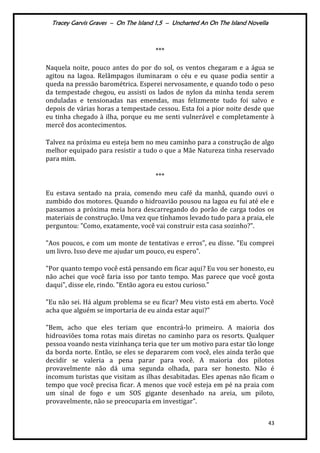 Tracey Garvis Graves – On The Island 1,5 – Uncharted An On The Island Novella
43
***
Naquela noite, pouco antes do por do sol, os ventos chegaram e a água se
agitou na lagoa. Relâmpagos iluminaram o céu e eu quase podia sentir a
queda na pressão barométrica. Esperei nervosamente, e quando todo o peso
da tempestade chegou, eu assisti os lados de nylon da minha tenda serem
onduladas e tensionadas nas emendas, mas felizmente tudo foi salvo e
depois de várias horas a tempestade cessou. Esta foi a pior noite desde que
eu tinha chegado à ilha, porque eu me senti vulnerável e completamente à
mercê dos acontecimentos.
Talvez na próxima eu esteja bem no meu caminho para a construção de algo
melhor equipado para resistir a tudo o que a Mãe Natureza tinha reservado
para mim.
***
Eu estava sentado na praia, comendo meu café da manhã, quando ouvi o
zumbido dos motores. Quando o hidroavião pousou na lagoa eu fui até ele e
passamos a próxima meia hora descarregando do porão de carga todos os
materiais de construção. Uma vez que tínhamos levado tudo para a praia, ele
perguntou: "Como, exatamente, você vai construir esta casa sozinho?".
"Aos poucos, e com um monte de tentativas e erros", eu disse. "Eu comprei
um livro. Isso deve me ajudar um pouco, eu espero".
"Por quanto tempo você está pensando em ficar aqui? Eu vou ser honesto, eu
não achei que você faria isso por tanto tempo. Mas parece que você gosta
daqui", disse ele, rindo. "Então agora eu estou curioso."
"Eu não sei. Há algum problema se eu ficar? Meu visto está em aberto. Você
acha que alguém se importaria de eu ainda estar aqui?"
"Bem, acho que eles teriam que encontrá-lo primeiro. A maioria dos
hidroaviões toma rotas mais diretas no caminho para os resorts. Qualquer
pessoa voando nesta vizinhança teria que ter um motivo para estar tão longe
da borda norte. Então, se eles se depararem com você, eles ainda terão que
decidir se valeria a pena parar para você. A maioria dos pilotos
provavelmente não dá uma segunda olhada, para ser honesto. Não é
incomum turistas que visitam as ilhas desabitadas. Eles apenas não ficam o
tempo que você precisa ficar. A menos que você esteja em pé na praia com
um sinal de fogo e um SOS gigante desenhado na areia, um piloto,
provavelmente, não se preocuparia em investigar".
 