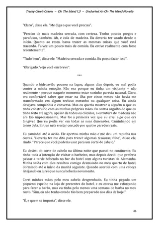 Tracey Garvis Graves – On The Island 1,5 – Uncharted An On The Island Novella
46
"Claro", disse ele. "Me diga o que você precisa".
"Preciso de mais madeira serrada, com certeza. Tenho poucos pregos e
parafusos, também. Ah, e cola de madeira. Eu deveria ter usado desde o
início. Quanto ao resto, basta trazer as mesmas coisas que você está
trazendo. Talvez um pouco mais de comida. Eu estive realmente com fome
recentemente".
"Tudo bem", disse ele. "Madeira serrada e comida. Eu posso fazer isso".
"Obrigado. Vejo você em breve".
***
Quando o hidroavião pousou na lagoa, alguns dias depois, eu mal podia
conter a minha emoção. Não era porque eu tinha um visitante – não
realmente - porque naquele momento estar sozinho parecia natural. Claro,
era confortável saber que estar na ilha por cinco meses não havia me
transformado em algum recluso estranho ou qualquer coisa. Eu ainda
desejava companhia e conversa. Mas eu queria mostrar a alguém o que eu
tinha construído com as minhas próprias mãos. Eu sentia orgulho do que eu
tinha feito até agora, apesar de todos os cálculos, a estrutura de madeira não
era tão impressionante. Mas foi a primeira vez que eu criei algo que era
tangível. Que eu podia ver em todas as suas dimensões. Caminhando em
torno dela. Entrar nela e estar cercado por quatro paredes reais.
Eu caminhei até o avião. Ele apertou minha mão e me deu um tapinha nas
costas. "Deveria ter me dito para trazer algumas tesouras, filho", disse ele,
rindo. "Parece que você poderia usar para um corte de cabelo."
Eu desisti do corte de cabelo na última noite que passei no continente. Eu
tinha toda a intenção de visitar o barbeiro, mas depois decidi que preferia
passar a tarde bebendo no bar do hotel com alguns turistas da Alemanha.
Minha saída com eles resultou comigo desmaiado no meu quarto de hotel,
dormindo até o início da manhã seguinte. Quando acordei com uma cabeça
latejando eu jurei que nunca beberia novamente.
Corri minhas mãos pelo meu cabelo desgrenhado. Eu tinha pegado um
pequeno espelho na loja de presentes do hotel, e eu estava me esforçando
para fazer a barba, mas eu tinha pelo menos uma semana de barba no meu
rosto. "Sim, eu não tenho estado tão bem preparado nos dias de hoje."
"É, e quem se importa", disse ele.
 