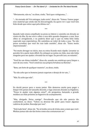 Tracey Garvis Graves – On The Island 1,5 – Uncharted An On The Island Novella
47
"Obviamente, não eu," eu disse, rindo. "Será que o telegrama...".
“... foi enviado ok? Foi entregue, tudo certo”, disse ele. "Vamos. Vamos pegar
esse material que ainda não foi descarregado. Eu quero ver o que você tem
feito desde que estive aqui pela última vez".
***
Quando tudo estava empilhado na praia eu liderei o caminho em direção ao
centro da ilha. Eu me virei e olhei a cara dele quando chegamos a casa. Seus
olhos se arregalaram, e eu poderia dizer que o que eu tinha feito tinha
superado suas expectativas. Ele caminhou ao redor de toda a casa. "Eu não
posso acreditar que você fez isso tudo sozinho", disse ele. "Estou muito
impressionado".
"Foi muito devagar no início, mas eu estou ficando mais rápido. Levantar as
paredes foi a parte mais difícil. Eu coloquei-as juntas no chão, mas não tinha
ninguém para me ajudar a levantá-las no lugar. Eu percebi isso, no entanto".
"Você fez um ótimo trabalho", disse ele, usando seu antebraço para limpar o
suor de seu rosto. "Você construiu sua própria fortaleza na floresta".
"Bem, um forte de qualquer maneira", eu disse, rindo.
"Eu não acho que os homens jamais superam o desejo de ter um...”.
"Não. Eu acho que não".
***
Eu decidi pescar para o nosso jantar. Não demorou muito para pegar e
limpar três peixes de tamanho decente, e logo estavam chiando na frigideira.
"Posso te ajudar com alguma coisa?", ele perguntou, baixando a grande
moldura ao chão próximo ao fogareiro do acampamento.
"Não, obrigado. Deixa comigo”. Percebendo que ele não parecia tão
confortável, eu disse: "Talvez eu devesse lhe pedir para trazer algumas
cadeiras de jardim. Desculpe por isso".
"Está tudo bem", disse ele. "Eu só tenho cerca de trinta anos a mais que você.
Minhas juntas não são tão fortes como elas costumavam ser".
 