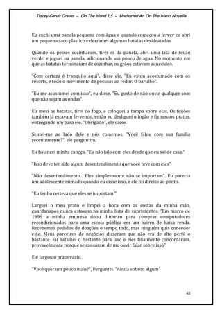 Tracey Garvis Graves – On The Island 1,5 – Uncharted An On The Island Novella
48
Eu enchi uma panela pequena com água e quando começou a ferver eu abri
um pequeno saco plástico e derramei algumas batatas desidratadas.
Quando os peixes cozinharam, tirei-os da panela, abri uma lata de feijão
verde, e joguei na panela, adicionando um pouco de água. No momento em
que as batatas terminaram de cozinhar, os grãos estavam aquecidos.
"Com certeza é tranquilo aqui", disse ele. "Eu estou acostumado com os
resorts, e todo o movimento de pessoas ao redor. O barulho".
"Eu me acostumei com isso", eu disse. "Eu gosto de não ouvir qualquer som
que não sejam as ondas".
Eu mexi as batatas, tirei do fogo, e coloquei a tampa sobre elas. Os feijões
também já estavam fervendo, então eu desliguei o fogão e fiz nossos pratos,
entregando um para ele. "Obrigado", ele disse.
Sentei-me ao lado dele e nós comemos. "Você falou com sua família
recentemente?", ele perguntou.
Eu balancei minha cabeça. "Eu não falo com eles desde que eu saí de casa."
"Isso deve ter sido algum desentendimento que você teve com eles"
"Não desentendimento... Eles simplesmente não se importam”. Eu parecia
um adolescente mimado quando eu disse isso, e ele foi direito ao ponto.
"Eu tenho certeza que eles se importam."
Larguei o meu prato e limpei a boca com as costas da minha mão,
guardanapos nunca estavam na minha lista de suprimentos. "Em março de
1999 a minha empresa doou dinheiro para comprar computadores
recondicionados para uma escola pública em um bairro de baixa renda.
Recebemos pedidos de doações o tempo todo, mas ninguém quis conceder
este. Meus parceiros de negócios disseram que não era de alto perfil o
bastante. Eu batalhei o bastante para isso e eles finalmente concordaram,
provavelmente porque se cansaram de me ouvir falar sobre isso".
Ele largou o prato vazio.
"Você quer um pouco mais?", Perguntei. "Ainda sobrou algum"
 