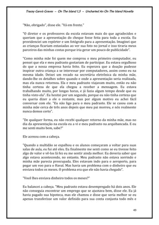 Tracey Garvis Graves – On The Island 1,5 – Uncharted An On The Island Novella
49
"Não, obrigado", disse ele. "Vá em frente."
"O diretor e os professores da escola estavam mais do que agradecidos e
queriam que a apresentação do cheque fosse feita para toda a escola. Eu
providenciei um repórter e um fotógrafo para a apresentação. Imaginei que
as crianças ficariam extasiadas ao ver sua foto no jornal e isso tiraria meus
parceiros das minhas costas porque iria gerar um pouco de publicidade”.
"Como minha mãe foi quem me comprou o meu primeiro computador, eu
pensei que ela e meu padrasto gostariam de participar. Eu estava orgulhoso
do que a nossa empresa havia feito. Eu esperava que a doação pudesse
inspirar outra criança a se interessar por computadores, assim como eu na
mesma idade. Deixei um recado na secretária eletrônica da minha mãe,
dando-lhe os detalhes sobre quando e onde a apresentação seria realizada,
mas ela nunca retornou. Ela e meu padrasto viajavam muito, então eu não
tinha certeza de que ela chegou a receber a mensagem. Eu estava
trabalhando muito, por longas horas, e já fazia algum tempo desde que eu
tinha visto ela". Eu hesitei por um segundo, porque eu não tinha certeza que
eu queria dizer a ele o restante, mas por algum motivo eu achei fácil
conversar com ele. "Eu não ligo para o meu padrasto. Ele se casou com a
minha mãe cerca de três anos depois que meu pai morreu, e nós realmente
nunca demos certo”.
"De qualquer forma, eu não recebi qualquer retorno da minha mãe, mas no
dia da apresentação na escola eu a vi e meu padrasto na arquibancada. E eu
me senti muito bem, sabe?"
Ele acenou com a cabeça.
"Quando a multidão se espalhou e os alunos começaram a voltar para suas
salas de aula, eu fui até eles. Eu finalmente me senti como se eu tivesse feito
algo de valor e vê-los lá fez eu me sentir ainda melhor. Eu deveria saber que
algo estava acontecendo, no entanto. Meu padrasto não estava sorrindo e
minha mãe parecia preocupada. Eles estavam indo para o aeroporto, para
pegar um voo para o Havaí. Mas havia um problema com o dinheiro que eu
enviava todos os meses. O problema era que ele não havia chegado".
"Você lhes enviava dinheiro todos os meses?"
Eu balancei a cabeça. "Meu padrasto estava desempregado há dois anos. Ele
não conseguia encontrar um emprego que se ajustava bem, disse ele. Eu já
havia pagado sua hipoteca, mas ele chamou e disse que seria melhor se eu
apenas transferisse um valor definido para sua conta conjunta todo mês e
 