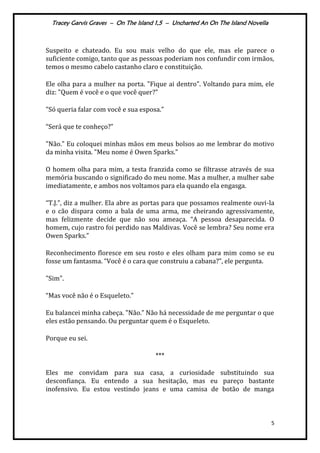 Tracey Garvis Graves – On The Island 1,5 – Uncharted An On The Island Novella
5
Suspeito e chateado. Eu sou mais velho do que ele, mas ele parece o
suficiente comigo, tanto que as pessoas poderiam nos confundir com irmãos,
temos o mesmo cabelo castanho claro e constituição.
Ele olha para a mulher na porta. "Fique ai dentro". Voltando para mim, ele
diz: "Quem é você e o que você quer?”
"Só queria falar com você e sua esposa.”
“Ser| que te conheço?”
"Não." Eu coloquei minhas mãos em meus bolsos ao me lembrar do motivo
da minha visita. "Meu nome é Owen Sparks.”
O homem olha para mim, a testa franzida como se filtrasse através de sua
memória buscando o significado do meu nome. Mas a mulher, a mulher sabe
imediatamente, e ambos nos voltamos para ela quando ela engasga.
“T.J.”, diz a mulher. Ela abre as portas para que possamos realmente ouvi-la
e o cão dispara como a bala de uma arma, me cheirando agressivamente,
mas felizmente decide que não sou ameaça. “A pessoa desaparecida. O
homem, cujo rastro foi perdido nas Maldivas. Você se lembra? Seu nome era
Owen Sparks.”
Reconhecimento floresce em seu rosto e eles olham para mim como se eu
fosse um fantasma. “Você é o cara que construiu a cabana?”, ele pergunta.
"Sim".
“Mas você não é o Esqueleto.”
Eu balancei minha cabeça. "Não.” Não h| necessidade de me perguntar o que
eles estão pensando. Ou perguntar quem é o Esqueleto.
Porque eu sei.
***
Eles me convidam para sua casa, a curiosidade substituindo sua
desconfiança. Eu entendo a sua hesitação, mas eu pareço bastante
inofensivo. Eu estou vestindo jeans e uma camisa de botão de manga
 