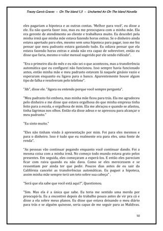 Tracey Garvis Graves – On The Island 1,5 – Uncharted An On The Island Novella
50
eles pagariam a hipoteca e as outras contas. ‘Melhor para você’, eu disse a
ele. Eu não queria fazer isso, mas eu me preocupava com a minha mãe. Ela
era gerente de atendimento ao cliente e trabalhava muito. Eu descobri pela
minha irmã que minha mãe estava fazendo horas extras. Se o dinheiro ainda
estava apertado para eles, mesmo sem uma hipoteca para pagar, isso me fez
pensar que meu padrasto estava gastando tudo. Eu odiava pensar que ela
estava fazendo horas extras e ainda não era capaz de sobreviver, então eu
disse que faria, mesmo o valor mensal sugerido por ele sendo ridículo”.
"Era o primeiro dia do mês e eu não sei o que aconteceu, mas a transferência
automática que eu configurei não funcionou. Isso sempre havia funcionado
antes, então minha mãe e meu padrasto estavam lá naquele ginásio vazio e
esperaram enquanto eu ligava para o banco. Aparentemente houve algum
tipo de falha e resolveram pelo telefone”.
"Ah", disse ele. "Agora eu entendo porque você sempre pergunta".
"Meu padrasto foi embora, mas minha mãe ficou para trás. Ela me agradeceu
pelo dinheiro e me disse que estava orgulhosa do que minha empresa tinha
feito para a escola, e orgulhosa de mim. Ela me abraçou e quando se afastou,
tinha lágrimas nos olhos. Então ela disse adeus e se apressou para alcançar o
meu padrasto."
"Eu sinto muito."
"Eles não tinham vindo à apresentação por mim. Foi para eles mesmos e
para o dinheiro. Isso é tudo que eu realmente era para eles, uma fonte de
renda”.
“As pessoas vão continuar pegando enquanto você continuar dando. Foi a
mesma coisa com a minha irmã. No começo todo mundo estava grato pelos
presentes. Em seguida, eles começaram a esperá-los. E então eles pareciam
ficar com raiva quando eu não dava. Como se eles merecessem e se
ressentiam por ainda ter que pedir. Poucos dias antes de eu sair da
Califórnia cancelei as transferências automáticas. Eu paguei a hipoteca,
assim minha mãe sempre terá um teto sobre sua cabeça" .
"Será que ela sabe que você está aqui?", Questionou.
"Sim. Mas ela é a única que sabe. Eu teria me sentido uma merda por
preocupá-la. Eu a encontrei depois do trabalho pouco antes de vir pra cá e
disse a ela sobre meus planos. Eu disse que estava deixando o meu diário
para trás e se alguém quisesse, seria capaz de me seguir para as Maldivas.
 