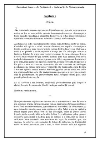 Tracey Garvis Graves – On The Island 1,5 – Uncharted An On The Island Novella
52
Capítulo 9
Owen
Eu encontrei a caverna em janeiro. Estranhamente, nos oito meses que eu
estive na ilha eu nunca tinha notado. Aconteceu de eu estar olhando para
baixo quando eu andava, e uma pilha de gravetos e folhas em decomposição
que tinha se amontoado contra a abertura chamou minha atenção.
Afastei para o lado e cautelosamente enfiei a mão, tentando sentir ao redor.
Caminhei até a praia e voltei com uma lanterna, em seguida, arrastei para
frente o suficiente para colocar minha cabeça dentro da caverna. Cheirava a
mofo e eu percebi o quão pequeno o espaço era. Eu tinha que colocar a
lanterna debaixo do braço e me contorcer através do meu estômago. A área
não era muito maior do que a minha barraca para duas pessoas. Não havia
nada de interessante lá dentro, apenas mais folhas. Algo correu lentamente
pelo chão, mas quando eu apontei a lanterna, ele saiu correndo. Eu apontei a
luz para o teto da caverna, esperando não ver centenas de morcegos
pendurados de cabeça para baixo. Felizmente, não havia nada acima de mim
a não ser algumas dessas aranhas marrons gigantes que eu ainda não tinha
me acostumado tive sorte não havia morcegos, porque se a caverna era onde
eles se penduravam, eu provavelmente teria rastejado direto para uma
grande pilha de sua merda.
Saí da caverna e me levantei, respirando profundamente para limpar o
cheiro de mofo do meu nariz. Não há razão para voltar lá, pensei.
Nenhuma razão mesmo.
***
Nos quatro meses seguintes eu me concentrei em terminar a casa. Eu nunca
me achei um grande carpinteiro, mas como a casa tomou forma eu senti que
havia feito um ótimo trabalho, considerando a minha falta de treinamento. A
casa tinha dois quartos, com uma porta entre eles. Achei o piso de madeira
muito áspero para andar com os pés descalços, então eu passei horas
lixando à mão, usando folha após folha de lixa. Fiz o telhado de palha, porque
eu queria economizar a madeira para as paredes e o chão, mas eu tinha o
suficiente para construir uma estrutura de vigas de madeira, que, em
seguida, foi coberto com camadas de folhas de palmeira. Eu transportei
todos os meus pertences para a casa, e tentei dormir nela por algumas
 