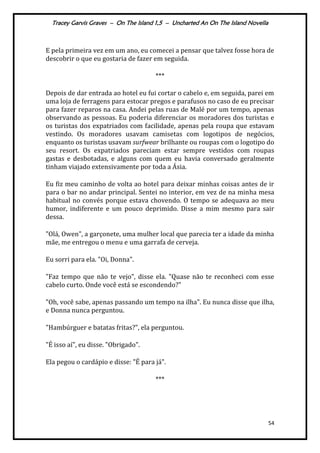 Tracey Garvis Graves – On The Island 1,5 – Uncharted An On The Island Novella
54
E pela primeira vez em um ano, eu comecei a pensar que talvez fosse hora de
descobrir o que eu gostaria de fazer em seguida.
***
Depois de dar entrada ao hotel eu fui cortar o cabelo e, em seguida, parei em
uma loja de ferragens para estocar pregos e parafusos no caso de eu precisar
para fazer reparos na casa. Andei pelas ruas de Malé por um tempo, apenas
observando as pessoas. Eu poderia diferenciar os moradores dos turistas e
os turistas dos expatriados com facilidade, apenas pela roupa que estavam
vestindo. Os moradores usavam camisetas com logotipos de negócios,
enquanto os turistas usavam surfwear brilhante ou roupas com o logotipo do
seu resort. Os expatriados pareciam estar sempre vestidos com roupas
gastas e desbotadas, e alguns com quem eu havia conversado geralmente
tinham viajado extensivamente por toda a Ásia.
Eu fiz meu caminho de volta ao hotel para deixar minhas coisas antes de ir
para o bar no andar principal. Sentei no interior, em vez de na minha mesa
habitual no convés porque estava chovendo. O tempo se adequava ao meu
humor, indiferente e um pouco deprimido. Disse a mim mesmo para sair
dessa.
"Olá, Owen", a garçonete, uma mulher local que parecia ter a idade da minha
mãe, me entregou o menu e uma garrafa de cerveja.
Eu sorri para ela. "Oi, Donna".
"Faz tempo que não te vejo", disse ela. "Quase não te reconheci com esse
cabelo curto. Onde você está se escondendo?"
"Oh, você sabe, apenas passando um tempo na ilha". Eu nunca disse que ilha,
e Donna nunca perguntou.
"Hambúrguer e batatas fritas?", ela perguntou.
"É isso aí", eu disse. "Obrigado".
Ela pegou o cardápio e disse: "É para já".
***
 