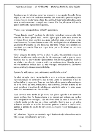 Tracey Garvis Graves – On The Island 1,5 – Uncharted An On The Island Novella
55
Depois que eu terminei de comer eu empurrei o meu prato. Quando Donna
pegou, eu me sentei em um banco vazio no bar, esperando que mais algumas
bebidas fossem mudar meu estado de espírito. O lugar estava lotado naquela
noite, e eu tive sorte de conseguir um assento. Um dos pilotos de hidroavião
que eu conheci há alguns meses passou.
"Vamos jogar uma partida de bilhar?", questionou.
"Talvez daqui a pouco", eu disse. Eu não tinha vontade de jogar, eu não tinha
vontade de fazer quase nada. Talvez agora que a casa está pronta, eu
precisava de um novo objetivo, algo para trabalhar, para ocupar meu tempo
e minha mente. Eu não tinha certeza se a ilha ainda poderia me oferecer isso.
Igualmente frustrante é o fato de que eu não tinha certeza o que exatamente
eu estava procurando. Mas seja o que fosse que eu decidisse, eu precisava
descobrir logo.
Tomei um gole de minha cerveja e olhei em volta. Uma menina sentada no
final do bar chamou minha atenção. Eu não conseguia ouvir o que ela estava
dizendo, mas ela estava rindo e gesticulando com as mãos, jogando a cabeça
para trás e para frente, como se estivesse contando uma história para as
pessoas sentadas ao lado dela. Eu não conseguia me lembrar da última vez
que eu vi alguém tão genuinamente feliz.
Quando foi a última vez que eu tinha me sentido feliz assim?
Eu olhei para ela com o canto do olho e notei a maneira como ela prestou
especial atenção no cara loiro à sua direita. Como ela descansou a mão no
ombro dele e o empurrou. Deve ter sido brincadeira, porque ela sorriu para
ele e ele sorriu de volta. Olhei para a minha bebida. Por um minuto eu me
senti sozinho e era o tipo de solidão que não tinha nada a ver com passar
meus dias e noites em uma ilha sozinho.
Duas cervejas mais tarde, eu já estava um pouco agitado e me senti um
pouco melhor. Mas foi ficando tarde e eu pensei que poderia ser melhor
parar enquanto eu conseguia. Ter uma boa noite de sono e me livrar do
restante desta merda que eu estava sentindo. Espero que o sol esteja
brilhando quando eu acordar. Eu estava prestes a fechar a minha conta
quando a garota do fundo do bar sentou no banco recém-desocupado ao
meu lado.
"Oi", ela disse. "Alguém está sentado aqui? Está muito lotado onde eu estou.
Não consigo nem chamar o garçom".
 