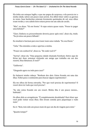 Tracey Garvis Graves – On The Island 1,5 – Uncharted An On The Island Novella
56
Ela tinha um sotaque Inglês, o que me pegou de surpresa, e ela parecia ter a
minha idade, talvez um pouco mais jovem. Era difícil dizer sobre as garotas
às vezes. Suas bochechas estavam levemente queimadas de sol, seus olhos
eram verdes, e seu cabelo loiro estava preso em um rabo de cavalo.
"Não", eu disse. "Vá em frente." O copo estava quase vazio. "Posso te pagar
uma bebida?"
"Claro. Embora eu provavelmente deveria parar após esta", disse ela, rindo.
"Eu já estou um pouco bêbada".
Eu sinalizei o barman para nos trazer mais uma rodada. "Eu sou Owen."
"Calia." Ela estendeu a mão e apertou a minha.
"Prazer em conhecê-la", disse eu. "De onde você é?"
"Surrey", disse ela. "Uma pequena cidade chamada Farnham. Estive aqui de
férias por duas semanas visitando um amigo que trabalha em um dos
resorts. Dias fabulosos. E você?"
"California".
"Chegando agora ou indo para casa?"
Eu balancei minha cabeça. "Nenhum dos dois. Estou ficando em uma das
ilhas. Voltei para o continente para buscar alguns suprimentos".
Ela me olhou de forma estranha. "Por que você precisa de suprimentos? O
resort deve ter tudo que você precisa".
"Eu não estou ficando em um resort. Minha ilha é um pouco menos...
habitada".
Os olhos dela se arregalaram. "É completamente desabitada? Ouvi dizer que
você pode visitar essas ilhas. Eles levam comida para piquenique e tudo
mais.”
Eu ri. “Bem, tem sido um pouco mais do que um dia de viagem para mim.”
"Quanto tempo?”
 
