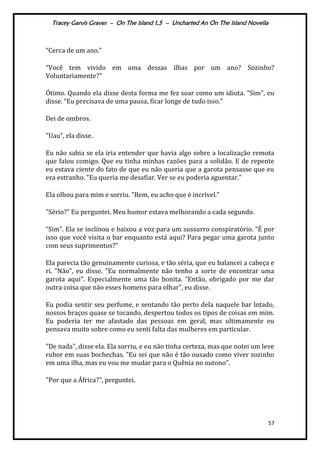 Tracey Garvis Graves – On The Island 1,5 – Uncharted An On The Island Novella
57
“Cerca de um ano.”
“Você tem vivido em uma dessas ilhas por um ano? Sozinho?
Voluntariamente?"
Ótimo. Quando ela disse desta forma me fez soar como um idiota. "Sim", eu
disse. “Eu precisava de uma pausa, ficar longe de tudo isso.”
Dei de ombros.
"Uau”, ela disse.
Eu não sabia se ela iria entender que havia algo sobre a localização remota
que falou comigo. Que eu tinha minhas razões para a solidão. E de repente
eu estava ciente do fato de que eu não queria que a garota pensasse que eu
era estranho. "Eu queria me desafiar. Ver se eu poderia aguentar."
Ela olhou para mim e sorriu. "Bem, eu acho que é incrível.”
"Sério?" Eu perguntei. Meu humor estava melhorando a cada segundo.
“Sim”. Ela se inclinou e baixou a voz para um sussurro conspiratório. “É por
isso que você visita o bar enquanto está aqui? Para pegar uma garota junto
com seus suprimentos?”
Ela parecia tão genuinamente curiosa, e tão séria, que eu balancei a cabeça e
ri. "Não", eu disse. "Eu normalmente não tenho a sorte de encontrar uma
garota aqui". Especialmente uma tão bonita. “Então, obrigado por me dar
outra coisa que não esses homens para olhar", eu disse.
Eu podia sentir seu perfume, e sentando tão perto dela naquele bar lotado,
nossos braços quase se tocando, despertou todos os tipos de coisas em mim.
Eu poderia ter me afastado das pessoas em geral, mas ultimamente eu
pensava muito sobre como eu senti falta das mulheres em particular.
"De nada", disse ela. Ela sorriu, e eu não tinha certeza, mas que notei um leve
rubor em suas bochechas. "Eu sei que não é tão ousado como viver sozinho
em uma ilha, mas eu vou me mudar para o Quênia no outono".
"Por que a África?", perguntei.
 