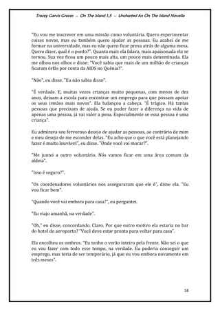 Tracey Garvis Graves – On The Island 1,5 – Uncharted An On The Island Novella
58
"Eu vou me inscrever em uma missão como voluntária. Quero experimentar
coisas novas, mas eu também quero ajudar as pessoas. Eu acabei de me
formar na universidade, mas eu não quero ficar presa atrás de alguma mesa.
Quero dizer, qual é o ponto?". Quanto mais ela falava, mais apaixonada ela se
tornou. Sua voz ficou um pouco mais alta, um pouco mais determinada. Ela
me olhou nos olhos e disse: "Você sabia que mais de um milhão de crianças
ficaram órfãs por conta da AIDS no Quênia?".
"Não", eu disse. "Eu não sabia disso".
"É verdade. E, muitas vezes crianças muito pequenas, com menos de dez
anos, deixam a escola para encontrar um emprego para que possam apoiar
os seus irmãos mais novos". Ela balançou a cabeça. "É trágico. Há tantas
pessoas que precisam de ajuda. Se eu puder fazer a diferença na vida de
apenas uma pessoa, já vai valer a pena. Especialmente se essa pessoa é uma
criança".
Eu admirava seu fervoroso desejo de ajudar as pessoas, ao contrário de mim
e meu desejo de me esconder delas. "Eu acho que o que você está planejando
fazer é muito louvável", eu disse. "Onde você vai morar?".
"Me juntei a outro voluntário. Nós vamos ficar em uma área comum da
aldeia".
"Isso é seguro?".
"Os coordenadores voluntários nos asseguraram que ele é", disse ela. "Eu
vou ficar bem".
"Quando você vai embora para casa?", eu perguntei.
"Eu viajo amanhã, na verdade".
"Oh," eu disse, concordando. Claro. Por que outro motivo ela estaria no bar
do hotel do aeroporto? “Você deve estar pronta para voltar para casa".
Ela encolheu os ombros. "Eu tenho o verão inteiro pela frente. Não sei o que
eu vou fazer com todo esse tempo, na verdade. Eu poderia conseguir um
emprego, mas teria de ser temporário, já que eu vou embora novamente em
três meses".
 
